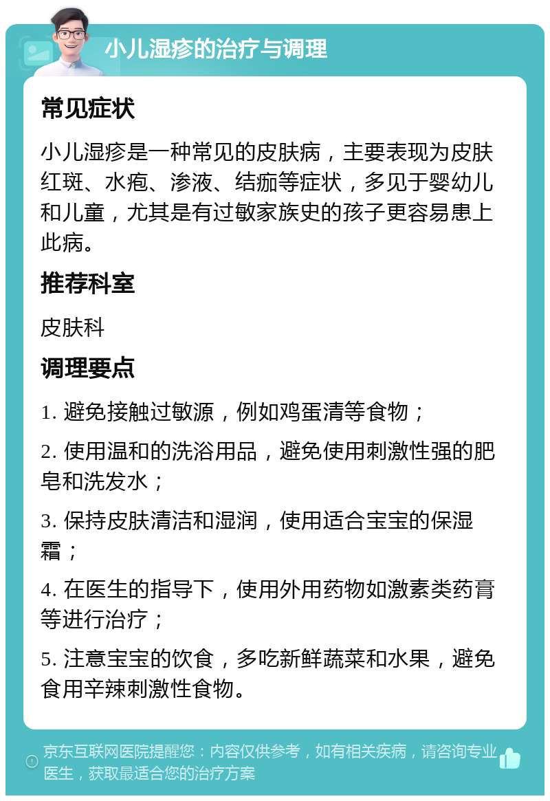 小儿湿疹的治疗与调理 常见症状 小儿湿疹是一种常见的皮肤病，主要表现为皮肤红斑、水疱、渗液、结痂等症状，多见于婴幼儿和儿童，尤其是有过敏家族史的孩子更容易患上此病。 推荐科室 皮肤科 调理要点 1. 避免接触过敏源，例如鸡蛋清等食物； 2. 使用温和的洗浴用品，避免使用刺激性强的肥皂和洗发水； 3. 保持皮肤清洁和湿润，使用适合宝宝的保湿霜； 4. 在医生的指导下，使用外用药物如激素类药膏等进行治疗； 5. 注意宝宝的饮食，多吃新鲜蔬菜和水果，避免食用辛辣刺激性食物。