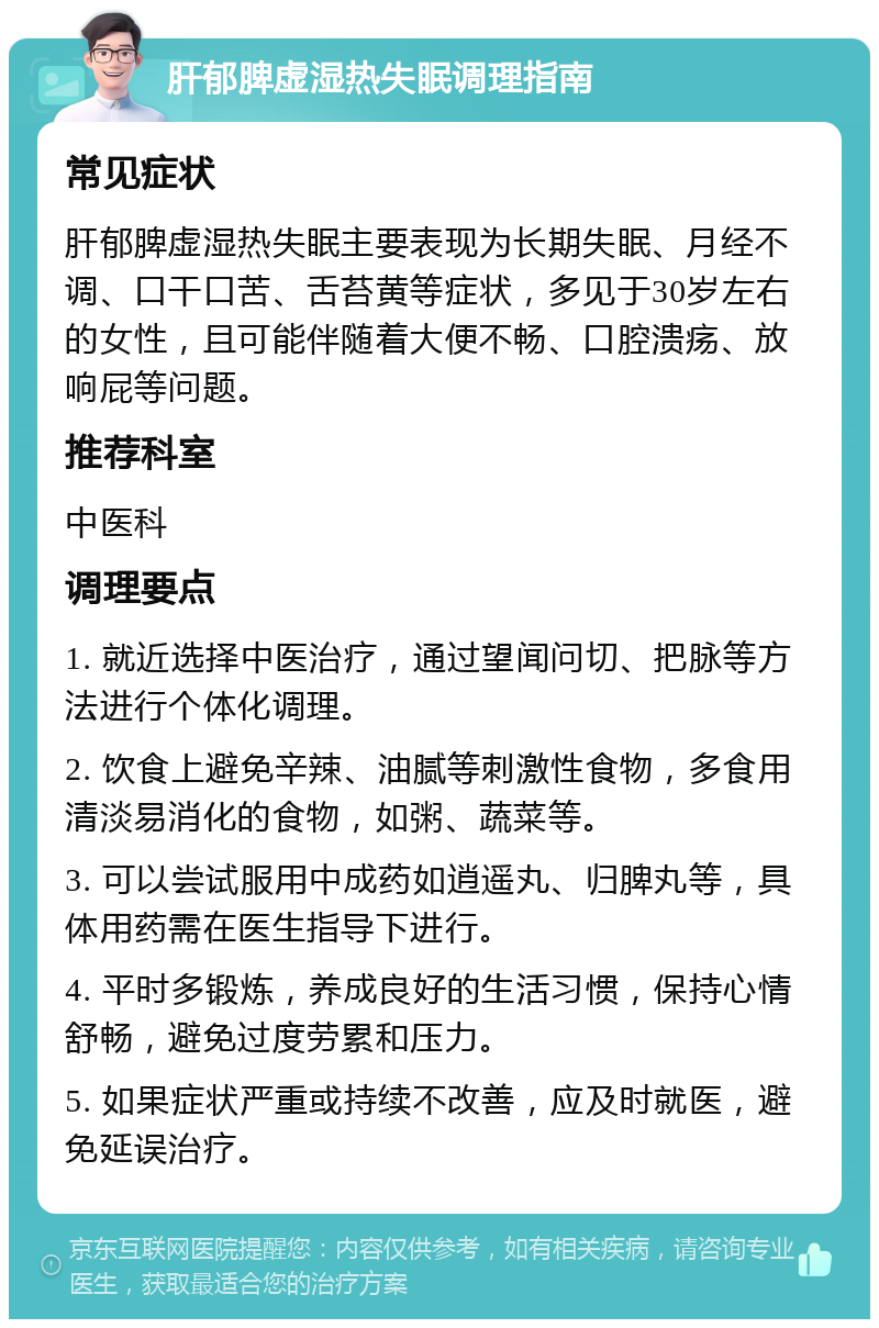 肝郁脾虚湿热失眠调理指南 常见症状 肝郁脾虚湿热失眠主要表现为长期失眠、月经不调、口干口苦、舌苔黄等症状，多见于30岁左右的女性，且可能伴随着大便不畅、口腔溃疡、放响屁等问题。 推荐科室 中医科 调理要点 1. 就近选择中医治疗，通过望闻问切、把脉等方法进行个体化调理。 2. 饮食上避免辛辣、油腻等刺激性食物，多食用清淡易消化的食物，如粥、蔬菜等。 3. 可以尝试服用中成药如逍遥丸、归脾丸等，具体用药需在医生指导下进行。 4. 平时多锻炼，养成良好的生活习惯，保持心情舒畅，避免过度劳累和压力。 5. 如果症状严重或持续不改善，应及时就医，避免延误治疗。