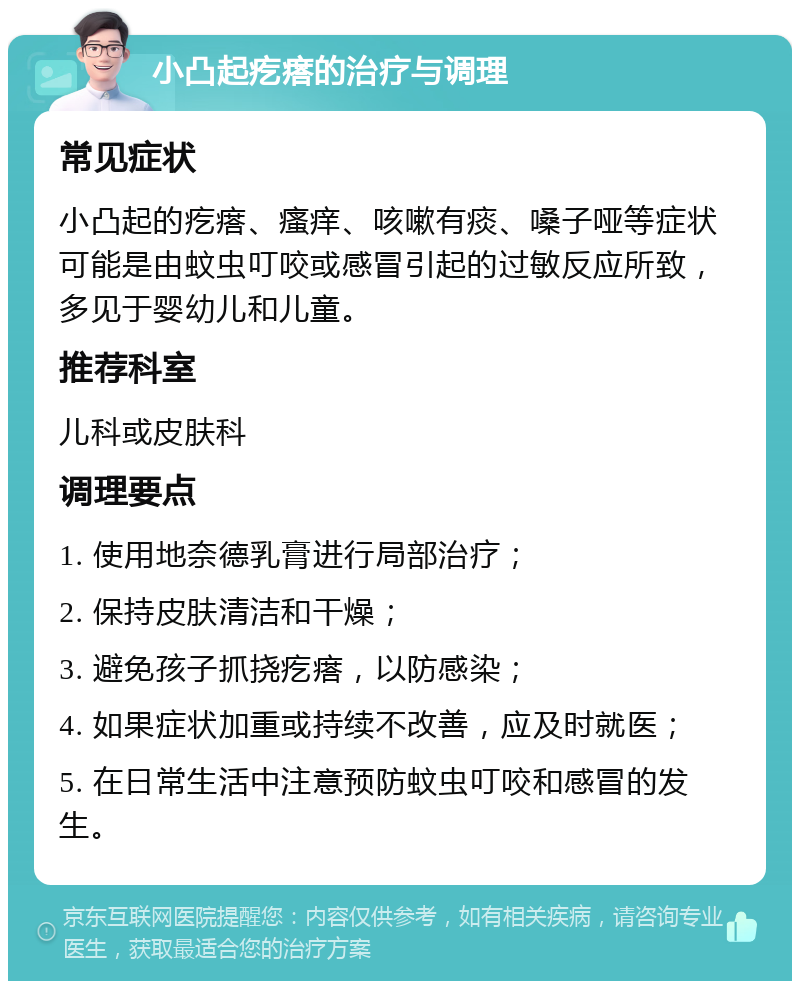 小凸起疙瘩的治疗与调理 常见症状 小凸起的疙瘩、瘙痒、咳嗽有痰、嗓子哑等症状可能是由蚊虫叮咬或感冒引起的过敏反应所致，多见于婴幼儿和儿童。 推荐科室 儿科或皮肤科 调理要点 1. 使用地奈德乳膏进行局部治疗； 2. 保持皮肤清洁和干燥； 3. 避免孩子抓挠疙瘩，以防感染； 4. 如果症状加重或持续不改善，应及时就医； 5. 在日常生活中注意预防蚊虫叮咬和感冒的发生。