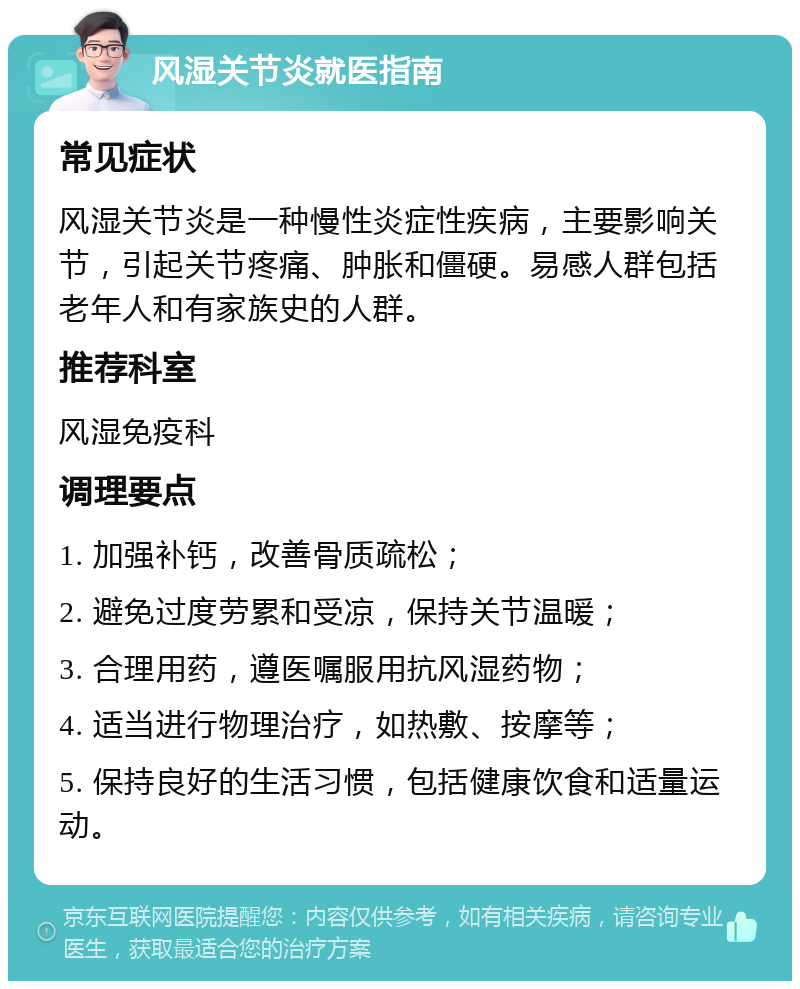 风湿关节炎就医指南 常见症状 风湿关节炎是一种慢性炎症性疾病，主要影响关节，引起关节疼痛、肿胀和僵硬。易感人群包括老年人和有家族史的人群。 推荐科室 风湿免疫科 调理要点 1. 加强补钙，改善骨质疏松； 2. 避免过度劳累和受凉，保持关节温暖； 3. 合理用药，遵医嘱服用抗风湿药物； 4. 适当进行物理治疗，如热敷、按摩等； 5. 保持良好的生活习惯，包括健康饮食和适量运动。