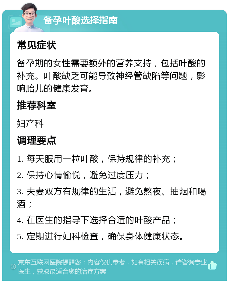 备孕叶酸选择指南 常见症状 备孕期的女性需要额外的营养支持，包括叶酸的补充。叶酸缺乏可能导致神经管缺陷等问题，影响胎儿的健康发育。 推荐科室 妇产科 调理要点 1. 每天服用一粒叶酸，保持规律的补充； 2. 保持心情愉悦，避免过度压力； 3. 夫妻双方有规律的生活，避免熬夜、抽烟和喝酒； 4. 在医生的指导下选择合适的叶酸产品； 5. 定期进行妇科检查，确保身体健康状态。