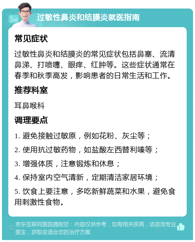 过敏性鼻炎和结膜炎就医指南 常见症状 过敏性鼻炎和结膜炎的常见症状包括鼻塞、流清鼻涕、打喷嚏、眼痒、红肿等。这些症状通常在春季和秋季高发，影响患者的日常生活和工作。 推荐科室 耳鼻喉科 调理要点 1. 避免接触过敏原，例如花粉、灰尘等； 2. 使用抗过敏药物，如盐酸左西替利嗪等； 3. 增强体质，注意锻炼和休息； 4. 保持室内空气清新，定期清洁家居环境； 5. 饮食上要注意，多吃新鲜蔬菜和水果，避免食用刺激性食物。