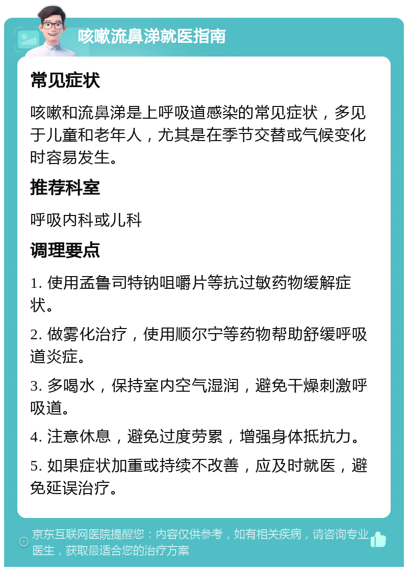 咳嗽流鼻涕就医指南 常见症状 咳嗽和流鼻涕是上呼吸道感染的常见症状，多见于儿童和老年人，尤其是在季节交替或气候变化时容易发生。 推荐科室 呼吸内科或儿科 调理要点 1. 使用孟鲁司特钠咀嚼片等抗过敏药物缓解症状。 2. 做雾化治疗，使用顺尔宁等药物帮助舒缓呼吸道炎症。 3. 多喝水，保持室内空气湿润，避免干燥刺激呼吸道。 4. 注意休息，避免过度劳累，增强身体抵抗力。 5. 如果症状加重或持续不改善，应及时就医，避免延误治疗。