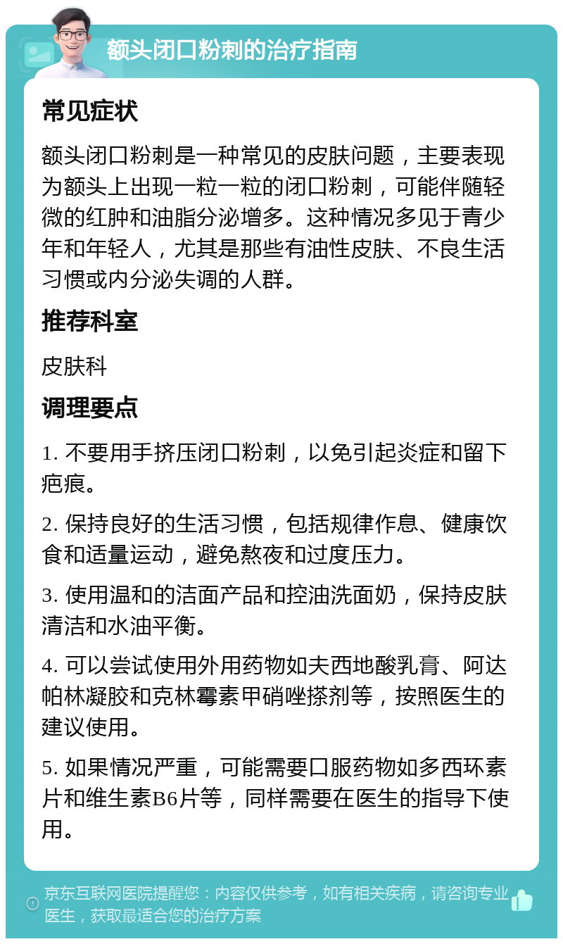 额头闭口粉刺的治疗指南 常见症状 额头闭口粉刺是一种常见的皮肤问题，主要表现为额头上出现一粒一粒的闭口粉刺，可能伴随轻微的红肿和油脂分泌增多。这种情况多见于青少年和年轻人，尤其是那些有油性皮肤、不良生活习惯或内分泌失调的人群。 推荐科室 皮肤科 调理要点 1. 不要用手挤压闭口粉刺，以免引起炎症和留下疤痕。 2. 保持良好的生活习惯，包括规律作息、健康饮食和适量运动，避免熬夜和过度压力。 3. 使用温和的洁面产品和控油洗面奶，保持皮肤清洁和水油平衡。 4. 可以尝试使用外用药物如夫西地酸乳膏、阿达帕林凝胶和克林霉素甲硝唑搽剂等，按照医生的建议使用。 5. 如果情况严重，可能需要口服药物如多西环素片和维生素B6片等，同样需要在医生的指导下使用。