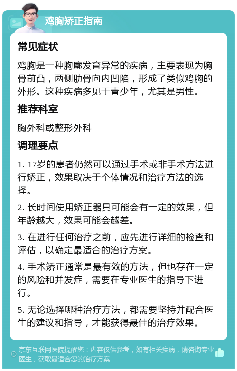 鸡胸矫正指南 常见症状 鸡胸是一种胸廓发育异常的疾病，主要表现为胸骨前凸，两侧肋骨向内凹陷，形成了类似鸡胸的外形。这种疾病多见于青少年，尤其是男性。 推荐科室 胸外科或整形外科 调理要点 1. 17岁的患者仍然可以通过手术或非手术方法进行矫正，效果取决于个体情况和治疗方法的选择。 2. 长时间使用矫正器具可能会有一定的效果，但年龄越大，效果可能会越差。 3. 在进行任何治疗之前，应先进行详细的检查和评估，以确定最适合的治疗方案。 4. 手术矫正通常是最有效的方法，但也存在一定的风险和并发症，需要在专业医生的指导下进行。 5. 无论选择哪种治疗方法，都需要坚持并配合医生的建议和指导，才能获得最佳的治疗效果。