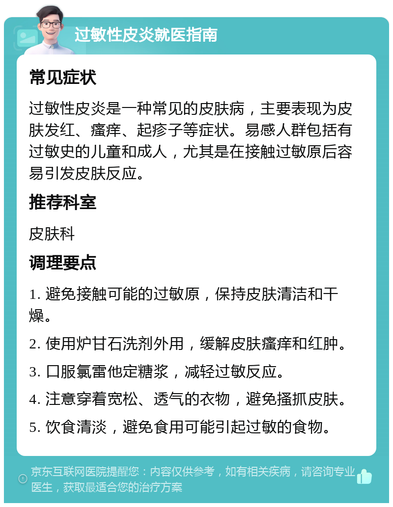 过敏性皮炎就医指南 常见症状 过敏性皮炎是一种常见的皮肤病，主要表现为皮肤发红、瘙痒、起疹子等症状。易感人群包括有过敏史的儿童和成人，尤其是在接触过敏原后容易引发皮肤反应。 推荐科室 皮肤科 调理要点 1. 避免接触可能的过敏原，保持皮肤清洁和干燥。 2. 使用炉甘石洗剂外用，缓解皮肤瘙痒和红肿。 3. 口服氯雷他定糖浆，减轻过敏反应。 4. 注意穿着宽松、透气的衣物，避免搔抓皮肤。 5. 饮食清淡，避免食用可能引起过敏的食物。