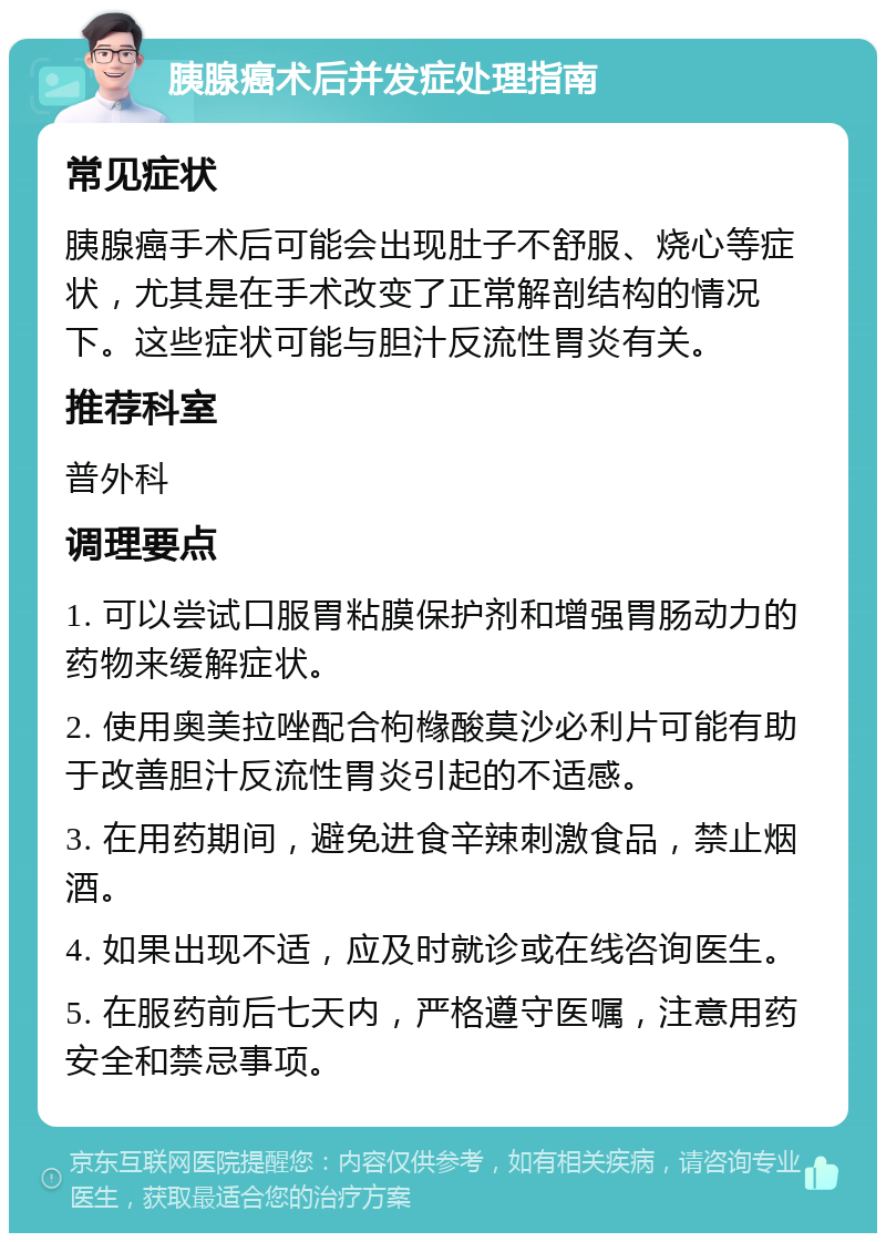 胰腺癌术后并发症处理指南 常见症状 胰腺癌手术后可能会出现肚子不舒服、烧心等症状，尤其是在手术改变了正常解剖结构的情况下。这些症状可能与胆汁反流性胃炎有关。 推荐科室 普外科 调理要点 1. 可以尝试口服胃粘膜保护剂和增强胃肠动力的药物来缓解症状。 2. 使用奥美拉唑配合枸橼酸莫沙必利片可能有助于改善胆汁反流性胃炎引起的不适感。 3. 在用药期间，避免进食辛辣刺激食品，禁止烟酒。 4. 如果出现不适，应及时就诊或在线咨询医生。 5. 在服药前后七天内，严格遵守医嘱，注意用药安全和禁忌事项。