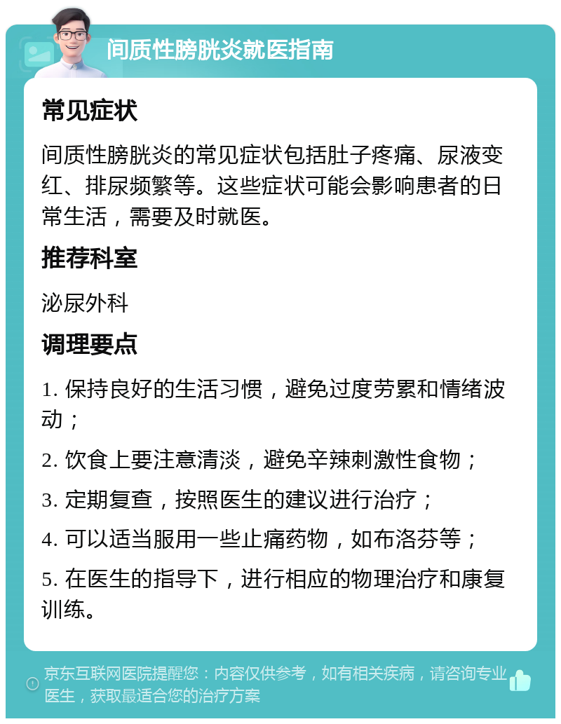 间质性膀胱炎就医指南 常见症状 间质性膀胱炎的常见症状包括肚子疼痛、尿液变红、排尿频繁等。这些症状可能会影响患者的日常生活，需要及时就医。 推荐科室 泌尿外科 调理要点 1. 保持良好的生活习惯，避免过度劳累和情绪波动； 2. 饮食上要注意清淡，避免辛辣刺激性食物； 3. 定期复查，按照医生的建议进行治疗； 4. 可以适当服用一些止痛药物，如布洛芬等； 5. 在医生的指导下，进行相应的物理治疗和康复训练。