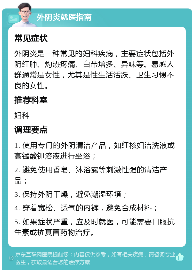 外阴炎就医指南 常见症状 外阴炎是一种常见的妇科疾病，主要症状包括外阴红肿、灼热疼痛、白带增多、异味等。易感人群通常是女性，尤其是性生活活跃、卫生习惯不良的女性。 推荐科室 妇科 调理要点 1. 使用专门的外阴清洁产品，如红核妇洁洗液或高锰酸钾溶液进行坐浴； 2. 避免使用香皂、沐浴露等刺激性强的清洁产品； 3. 保持外阴干燥，避免潮湿环境； 4. 穿着宽松、透气的内裤，避免合成材料； 5. 如果症状严重，应及时就医，可能需要口服抗生素或抗真菌药物治疗。