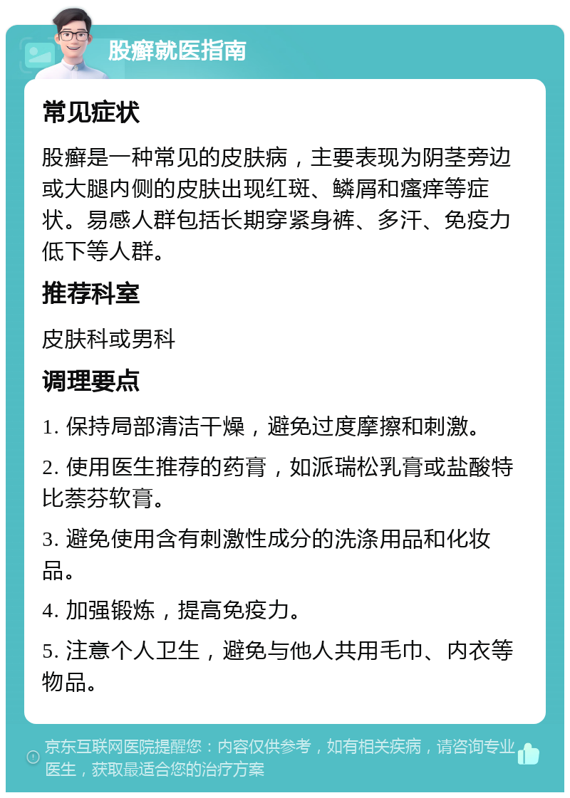 股癣就医指南 常见症状 股癣是一种常见的皮肤病，主要表现为阴茎旁边或大腿内侧的皮肤出现红斑、鳞屑和瘙痒等症状。易感人群包括长期穿紧身裤、多汗、免疫力低下等人群。 推荐科室 皮肤科或男科 调理要点 1. 保持局部清洁干燥，避免过度摩擦和刺激。 2. 使用医生推荐的药膏，如派瑞松乳膏或盐酸特比萘芬软膏。 3. 避免使用含有刺激性成分的洗涤用品和化妆品。 4. 加强锻炼，提高免疫力。 5. 注意个人卫生，避免与他人共用毛巾、内衣等物品。