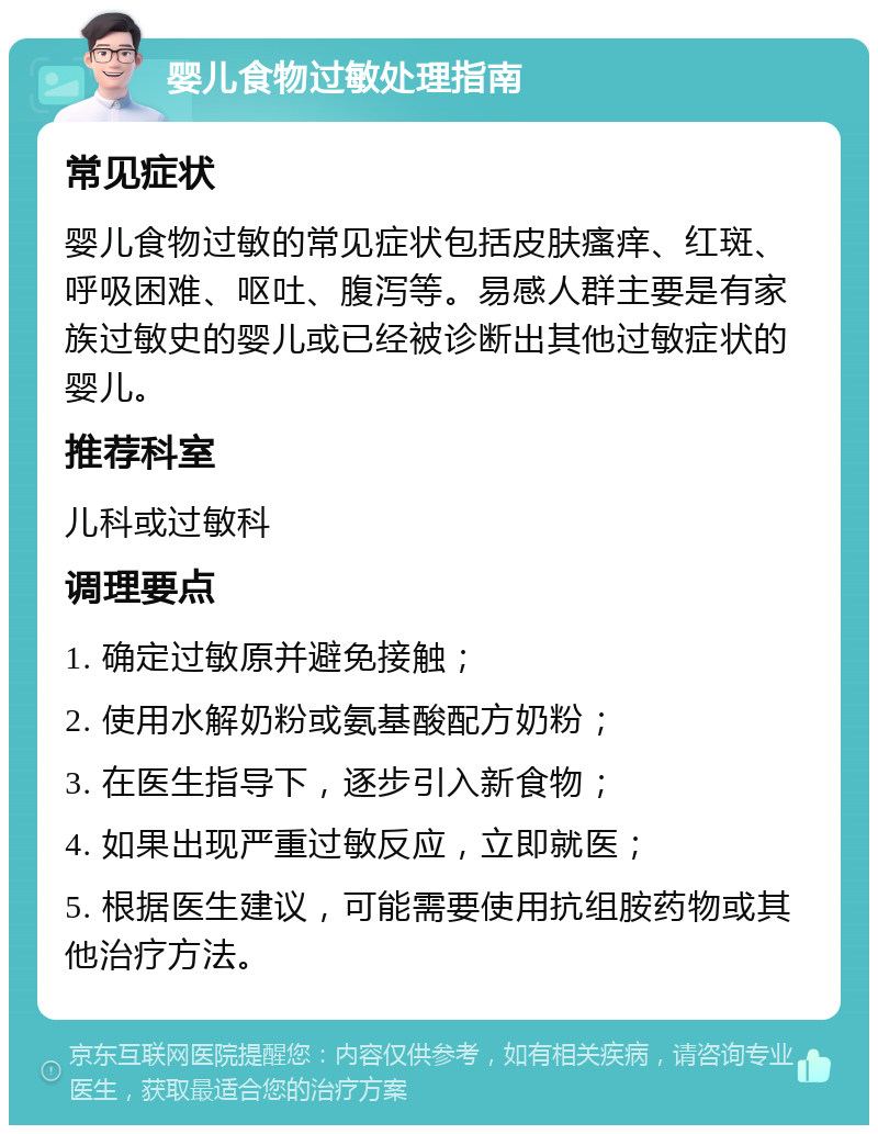 婴儿食物过敏处理指南 常见症状 婴儿食物过敏的常见症状包括皮肤瘙痒、红斑、呼吸困难、呕吐、腹泻等。易感人群主要是有家族过敏史的婴儿或已经被诊断出其他过敏症状的婴儿。 推荐科室 儿科或过敏科 调理要点 1. 确定过敏原并避免接触； 2. 使用水解奶粉或氨基酸配方奶粉； 3. 在医生指导下，逐步引入新食物； 4. 如果出现严重过敏反应，立即就医； 5. 根据医生建议，可能需要使用抗组胺药物或其他治疗方法。