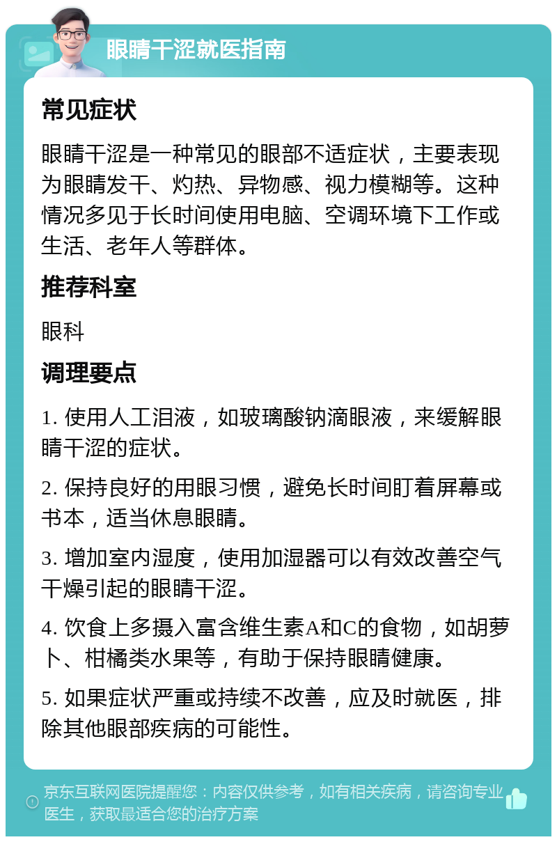 眼睛干涩就医指南 常见症状 眼睛干涩是一种常见的眼部不适症状，主要表现为眼睛发干、灼热、异物感、视力模糊等。这种情况多见于长时间使用电脑、空调环境下工作或生活、老年人等群体。 推荐科室 眼科 调理要点 1. 使用人工泪液，如玻璃酸钠滴眼液，来缓解眼睛干涩的症状。 2. 保持良好的用眼习惯，避免长时间盯着屏幕或书本，适当休息眼睛。 3. 增加室内湿度，使用加湿器可以有效改善空气干燥引起的眼睛干涩。 4. 饮食上多摄入富含维生素A和C的食物，如胡萝卜、柑橘类水果等，有助于保持眼睛健康。 5. 如果症状严重或持续不改善，应及时就医，排除其他眼部疾病的可能性。