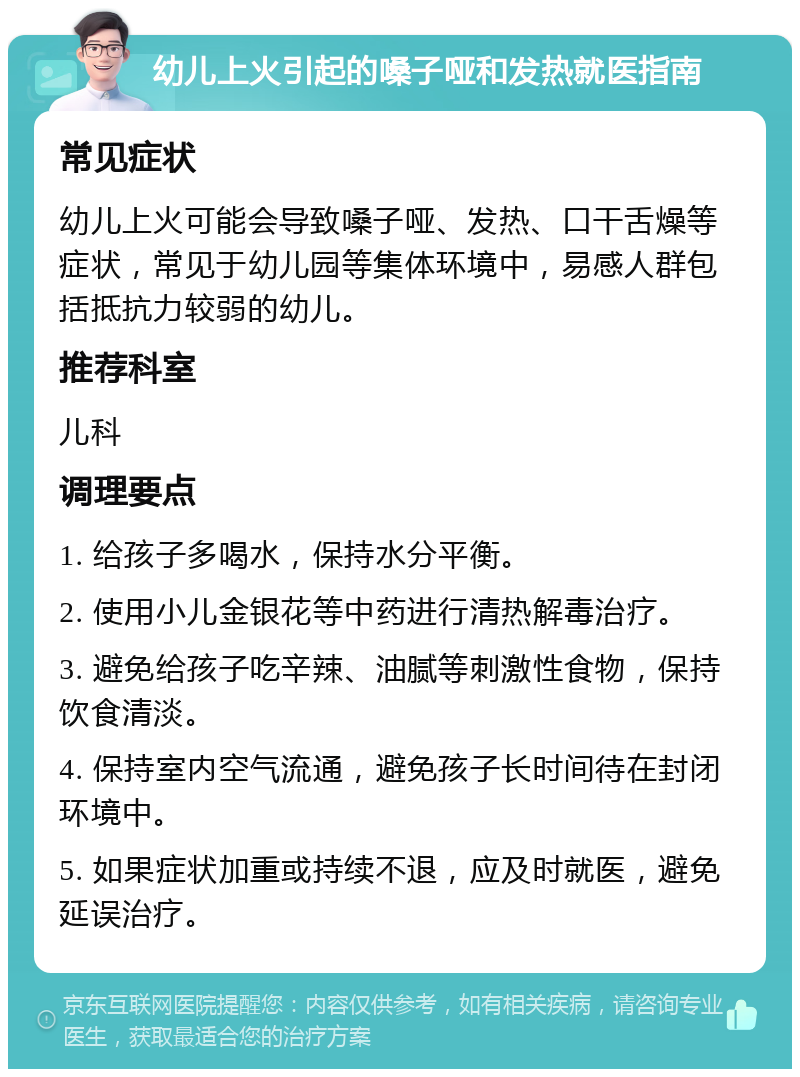 幼儿上火引起的嗓子哑和发热就医指南 常见症状 幼儿上火可能会导致嗓子哑、发热、口干舌燥等症状，常见于幼儿园等集体环境中，易感人群包括抵抗力较弱的幼儿。 推荐科室 儿科 调理要点 1. 给孩子多喝水，保持水分平衡。 2. 使用小儿金银花等中药进行清热解毒治疗。 3. 避免给孩子吃辛辣、油腻等刺激性食物，保持饮食清淡。 4. 保持室内空气流通，避免孩子长时间待在封闭环境中。 5. 如果症状加重或持续不退，应及时就医，避免延误治疗。