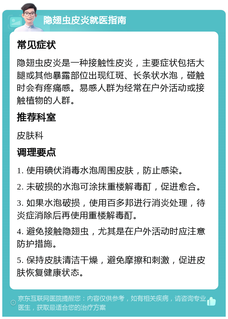 隐翅虫皮炎就医指南 常见症状 隐翅虫皮炎是一种接触性皮炎，主要症状包括大腿或其他暴露部位出现红斑、长条状水泡，碰触时会有疼痛感。易感人群为经常在户外活动或接触植物的人群。 推荐科室 皮肤科 调理要点 1. 使用碘伏消毒水泡周围皮肤，防止感染。 2. 未破损的水泡可涂抹重楼解毒酊，促进愈合。 3. 如果水泡破损，使用百多邦进行消炎处理，待炎症消除后再使用重楼解毒酊。 4. 避免接触隐翅虫，尤其是在户外活动时应注意防护措施。 5. 保持皮肤清洁干燥，避免摩擦和刺激，促进皮肤恢复健康状态。