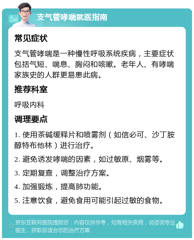 支气管哮喘就医指南 常见症状 支气管哮喘是一种慢性呼吸系统疾病，主要症状包括气短、喘息、胸闷和咳嗽。老年人、有哮喘家族史的人群更易患此病。 推荐科室 呼吸内科 调理要点 1. 使用茶碱缓释片和喷雾剂（如信必可、沙丁胺醇特布他林）进行治疗。 2. 避免诱发哮喘的因素，如过敏原、烟雾等。 3. 定期复查，调整治疗方案。 4. 加强锻炼，提高肺功能。 5. 注意饮食，避免食用可能引起过敏的食物。