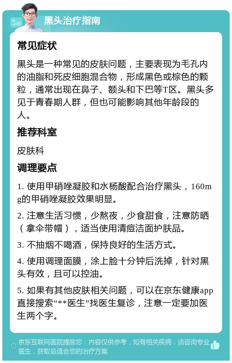 黑头治疗指南 常见症状 黑头是一种常见的皮肤问题，主要表现为毛孔内的油脂和死皮细胞混合物，形成黑色或棕色的颗粒，通常出现在鼻子、额头和下巴等T区。黑头多见于青春期人群，但也可能影响其他年龄段的人。 推荐科室 皮肤科 调理要点 1. 使用甲硝唑凝胶和水杨酸配合治疗黑头，160mg的甲硝唑凝胶效果明显。 2. 注意生活习惯，少熬夜，少食甜食，注意防晒（拿伞带帽），适当使用清痘洁面护肤品。 3. 不抽烟不喝酒，保持良好的生活方式。 4. 使用调理面膜，涂上脸十分钟后洗掉，针对黑头有效，且可以控油。 5. 如果有其他皮肤相关问题，可以在京东健康app直接搜索“**医生”找医生复诊，注意一定要加医生两个字。