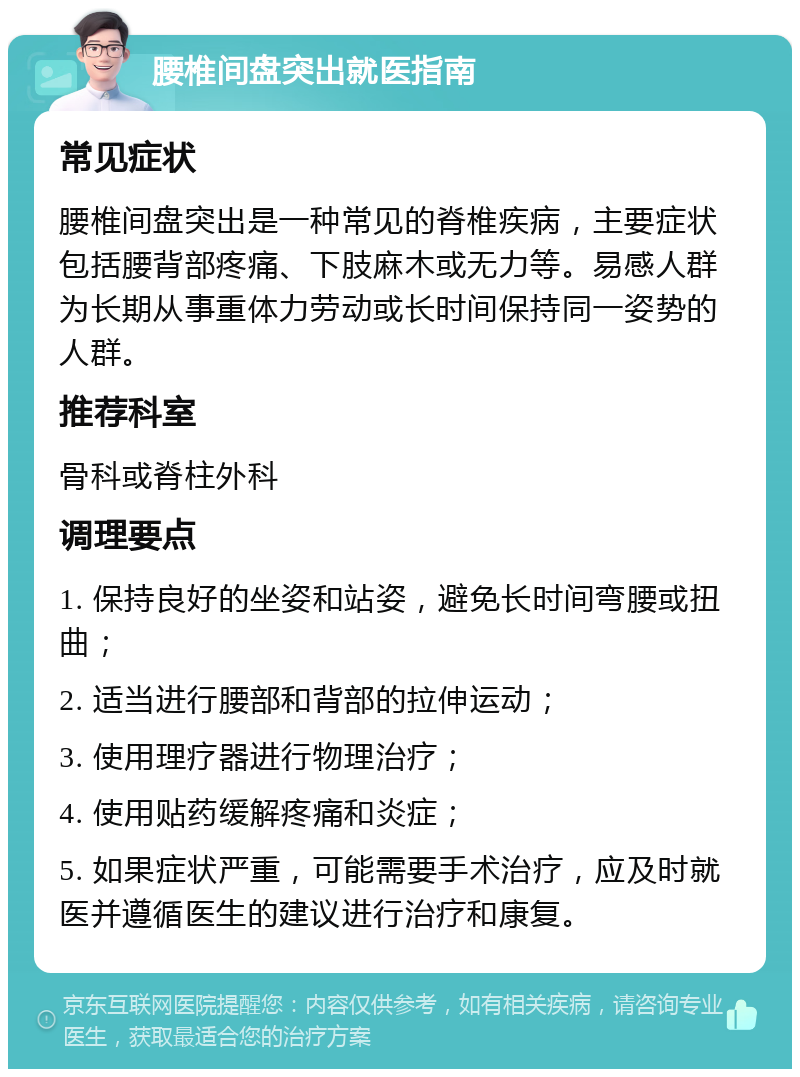 腰椎间盘突出就医指南 常见症状 腰椎间盘突出是一种常见的脊椎疾病，主要症状包括腰背部疼痛、下肢麻木或无力等。易感人群为长期从事重体力劳动或长时间保持同一姿势的人群。 推荐科室 骨科或脊柱外科 调理要点 1. 保持良好的坐姿和站姿，避免长时间弯腰或扭曲； 2. 适当进行腰部和背部的拉伸运动； 3. 使用理疗器进行物理治疗； 4. 使用贴药缓解疼痛和炎症； 5. 如果症状严重，可能需要手术治疗，应及时就医并遵循医生的建议进行治疗和康复。