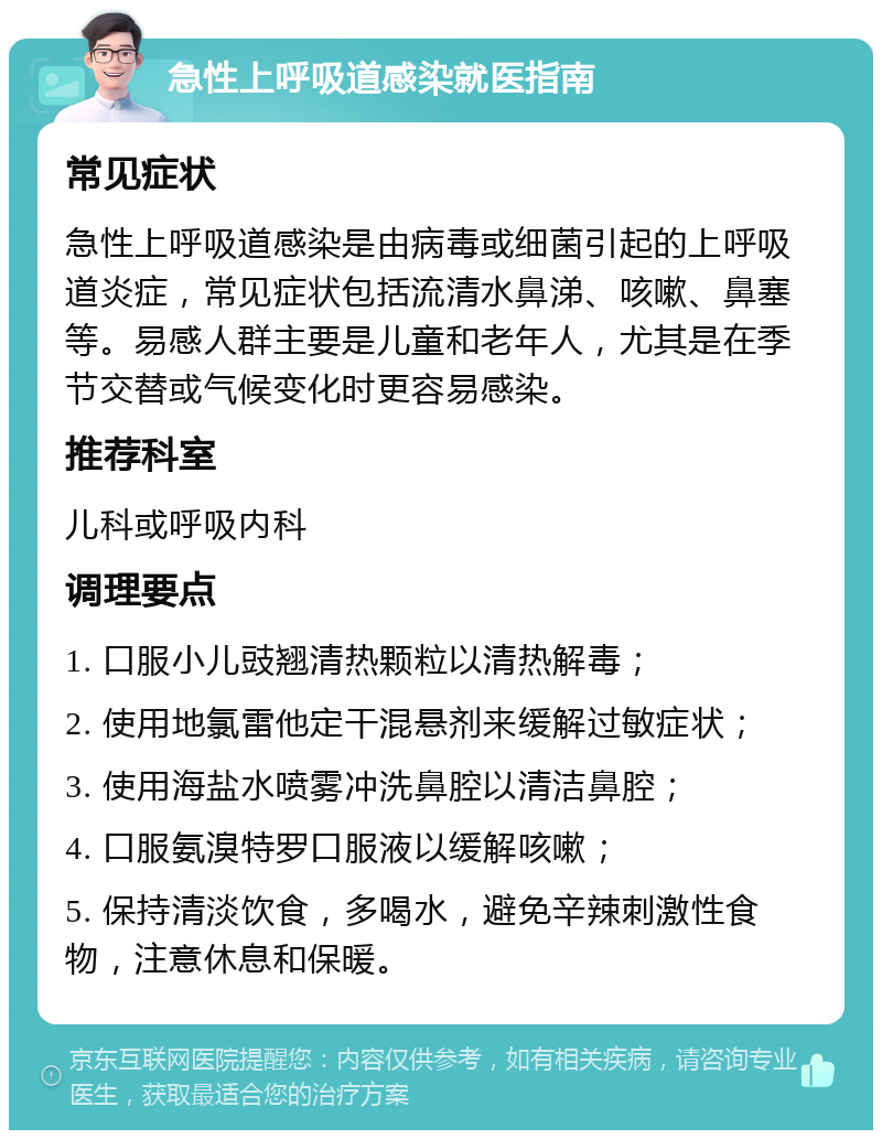 急性上呼吸道感染就医指南 常见症状 急性上呼吸道感染是由病毒或细菌引起的上呼吸道炎症，常见症状包括流清水鼻涕、咳嗽、鼻塞等。易感人群主要是儿童和老年人，尤其是在季节交替或气候变化时更容易感染。 推荐科室 儿科或呼吸内科 调理要点 1. 口服小儿豉翘清热颗粒以清热解毒； 2. 使用地氯雷他定干混悬剂来缓解过敏症状； 3. 使用海盐水喷雾冲洗鼻腔以清洁鼻腔； 4. 口服氨溴特罗口服液以缓解咳嗽； 5. 保持清淡饮食，多喝水，避免辛辣刺激性食物，注意休息和保暖。