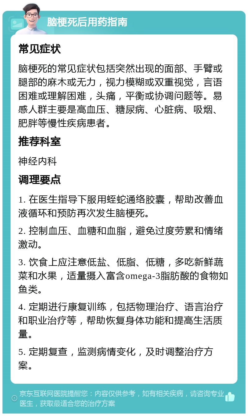 脑梗死后用药指南 常见症状 脑梗死的常见症状包括突然出现的面部、手臂或腿部的麻木或无力，视力模糊或双重视觉，言语困难或理解困难，头痛，平衡或协调问题等。易感人群主要是高血压、糖尿病、心脏病、吸烟、肥胖等慢性疾病患者。 推荐科室 神经内科 调理要点 1. 在医生指导下服用蛭蛇通络胶囊，帮助改善血液循环和预防再次发生脑梗死。 2. 控制血压、血糖和血脂，避免过度劳累和情绪激动。 3. 饮食上应注意低盐、低脂、低糖，多吃新鲜蔬菜和水果，适量摄入富含omega-3脂肪酸的食物如鱼类。 4. 定期进行康复训练，包括物理治疗、语言治疗和职业治疗等，帮助恢复身体功能和提高生活质量。 5. 定期复查，监测病情变化，及时调整治疗方案。