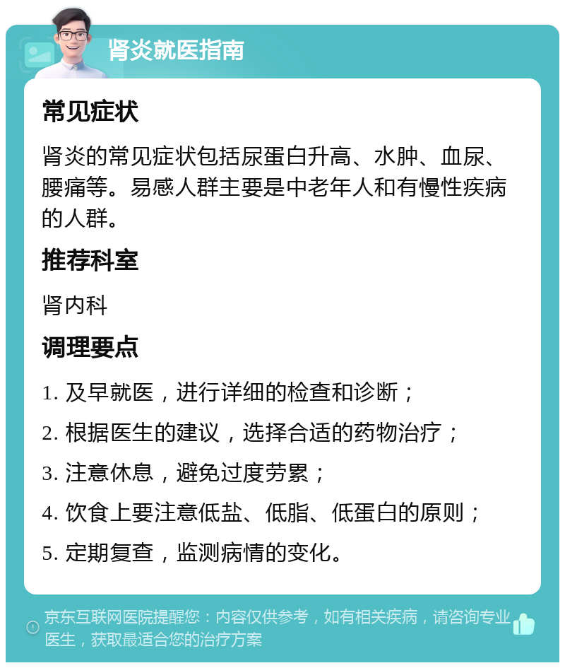 肾炎就医指南 常见症状 肾炎的常见症状包括尿蛋白升高、水肿、血尿、腰痛等。易感人群主要是中老年人和有慢性疾病的人群。 推荐科室 肾内科 调理要点 1. 及早就医，进行详细的检查和诊断； 2. 根据医生的建议，选择合适的药物治疗； 3. 注意休息，避免过度劳累； 4. 饮食上要注意低盐、低脂、低蛋白的原则； 5. 定期复查，监测病情的变化。