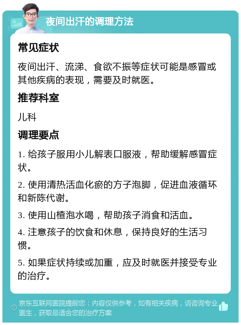 夜间出汗的调理方法 常见症状 夜间出汗、流涕、食欲不振等症状可能是感冒或其他疾病的表现，需要及时就医。 推荐科室 儿科 调理要点 1. 给孩子服用小儿解表口服液，帮助缓解感冒症状。 2. 使用清热活血化瘀的方子泡脚，促进血液循环和新陈代谢。 3. 使用山楂泡水喝，帮助孩子消食和活血。 4. 注意孩子的饮食和休息，保持良好的生活习惯。 5. 如果症状持续或加重，应及时就医并接受专业的治疗。