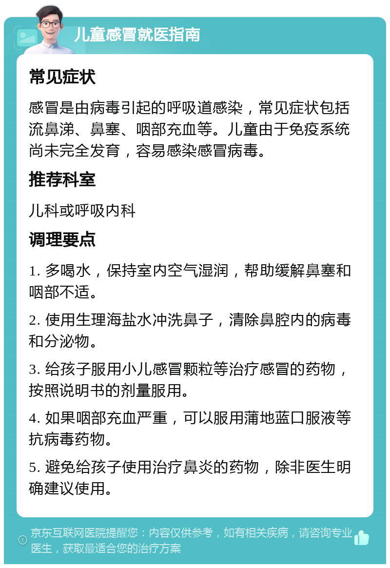 儿童感冒就医指南 常见症状 感冒是由病毒引起的呼吸道感染，常见症状包括流鼻涕、鼻塞、咽部充血等。儿童由于免疫系统尚未完全发育，容易感染感冒病毒。 推荐科室 儿科或呼吸内科 调理要点 1. 多喝水，保持室内空气湿润，帮助缓解鼻塞和咽部不适。 2. 使用生理海盐水冲洗鼻子，清除鼻腔内的病毒和分泌物。 3. 给孩子服用小儿感冒颗粒等治疗感冒的药物，按照说明书的剂量服用。 4. 如果咽部充血严重，可以服用蒲地蓝口服液等抗病毒药物。 5. 避免给孩子使用治疗鼻炎的药物，除非医生明确建议使用。