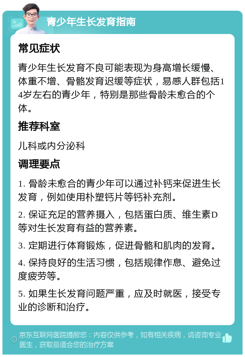 青少年生长发育指南 常见症状 青少年生长发育不良可能表现为身高增长缓慢、体重不增、骨骼发育迟缓等症状，易感人群包括14岁左右的青少年，特别是那些骨龄未愈合的个体。 推荐科室 儿科或内分泌科 调理要点 1. 骨龄未愈合的青少年可以通过补钙来促进生长发育，例如使用朴塑钙片等钙补充剂。 2. 保证充足的营养摄入，包括蛋白质、维生素D等对生长发育有益的营养素。 3. 定期进行体育锻炼，促进骨骼和肌肉的发育。 4. 保持良好的生活习惯，包括规律作息、避免过度疲劳等。 5. 如果生长发育问题严重，应及时就医，接受专业的诊断和治疗。