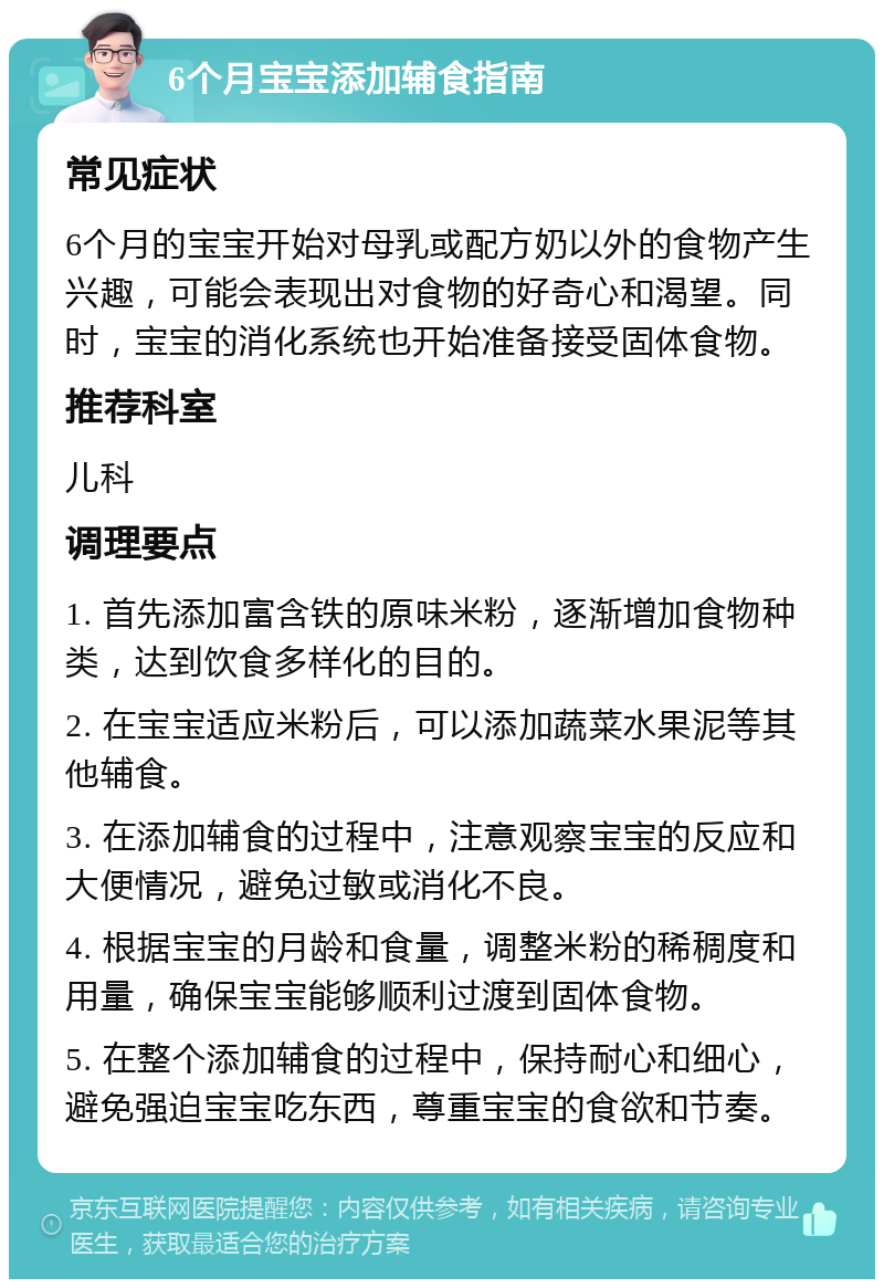 6个月宝宝添加辅食指南 常见症状 6个月的宝宝开始对母乳或配方奶以外的食物产生兴趣，可能会表现出对食物的好奇心和渴望。同时，宝宝的消化系统也开始准备接受固体食物。 推荐科室 儿科 调理要点 1. 首先添加富含铁的原味米粉，逐渐增加食物种类，达到饮食多样化的目的。 2. 在宝宝适应米粉后，可以添加蔬菜水果泥等其他辅食。 3. 在添加辅食的过程中，注意观察宝宝的反应和大便情况，避免过敏或消化不良。 4. 根据宝宝的月龄和食量，调整米粉的稀稠度和用量，确保宝宝能够顺利过渡到固体食物。 5. 在整个添加辅食的过程中，保持耐心和细心，避免强迫宝宝吃东西，尊重宝宝的食欲和节奏。