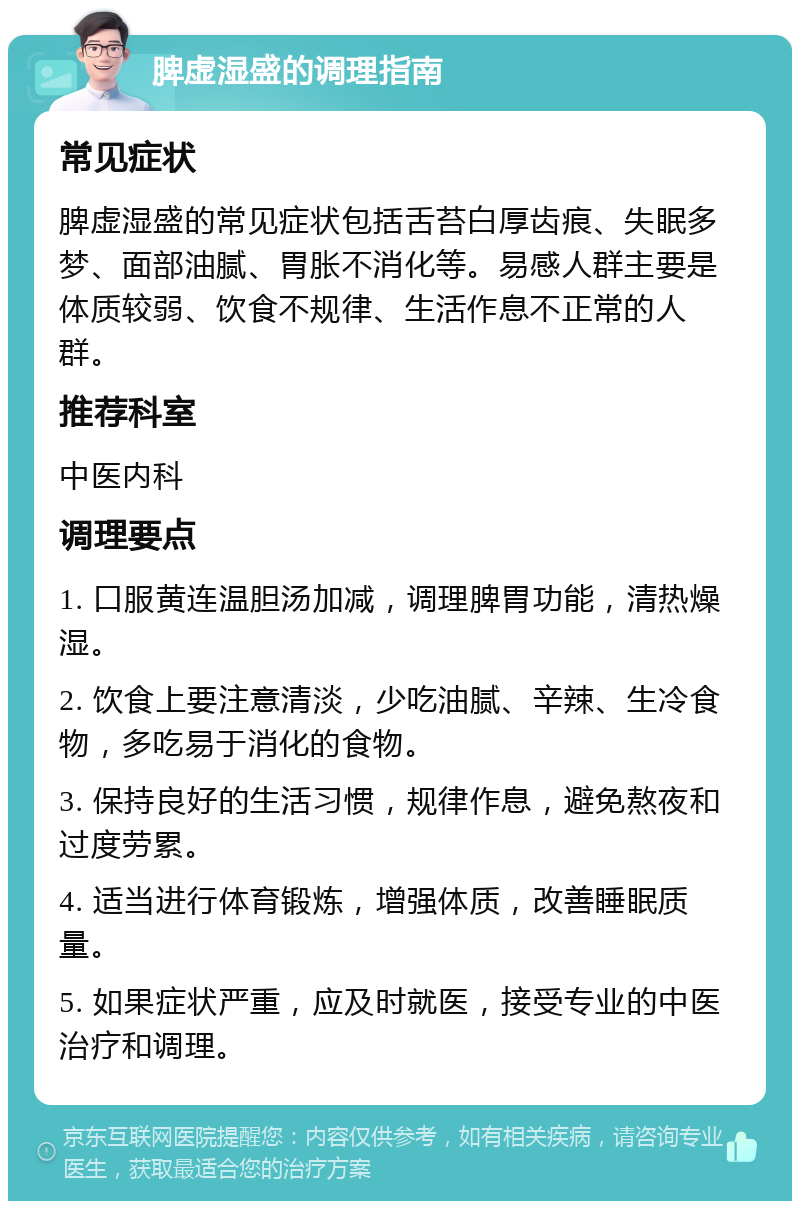 脾虚湿盛的调理指南 常见症状 脾虚湿盛的常见症状包括舌苔白厚齿痕、失眠多梦、面部油腻、胃胀不消化等。易感人群主要是体质较弱、饮食不规律、生活作息不正常的人群。 推荐科室 中医内科 调理要点 1. 口服黄连温胆汤加减，调理脾胃功能，清热燥湿。 2. 饮食上要注意清淡，少吃油腻、辛辣、生冷食物，多吃易于消化的食物。 3. 保持良好的生活习惯，规律作息，避免熬夜和过度劳累。 4. 适当进行体育锻炼，增强体质，改善睡眠质量。 5. 如果症状严重，应及时就医，接受专业的中医治疗和调理。