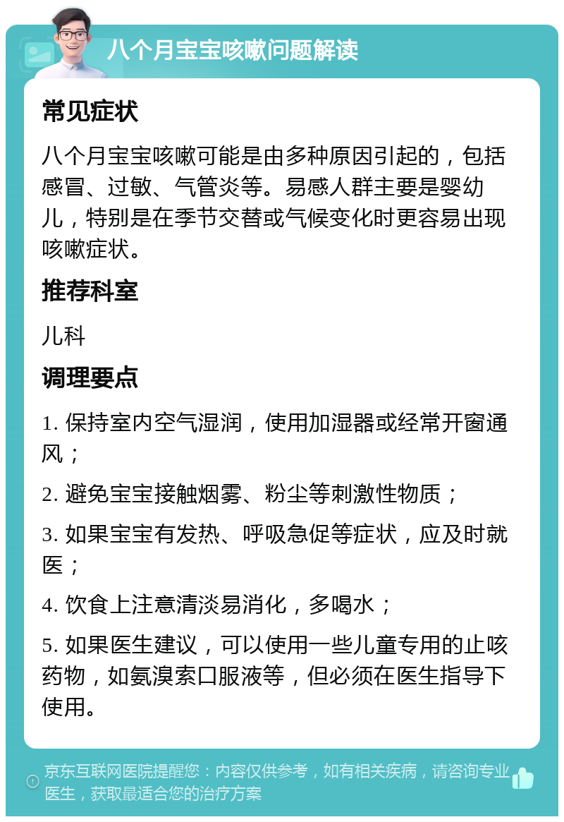 八个月宝宝咳嗽问题解读 常见症状 八个月宝宝咳嗽可能是由多种原因引起的，包括感冒、过敏、气管炎等。易感人群主要是婴幼儿，特别是在季节交替或气候变化时更容易出现咳嗽症状。 推荐科室 儿科 调理要点 1. 保持室内空气湿润，使用加湿器或经常开窗通风； 2. 避免宝宝接触烟雾、粉尘等刺激性物质； 3. 如果宝宝有发热、呼吸急促等症状，应及时就医； 4. 饮食上注意清淡易消化，多喝水； 5. 如果医生建议，可以使用一些儿童专用的止咳药物，如氨溴索口服液等，但必须在医生指导下使用。