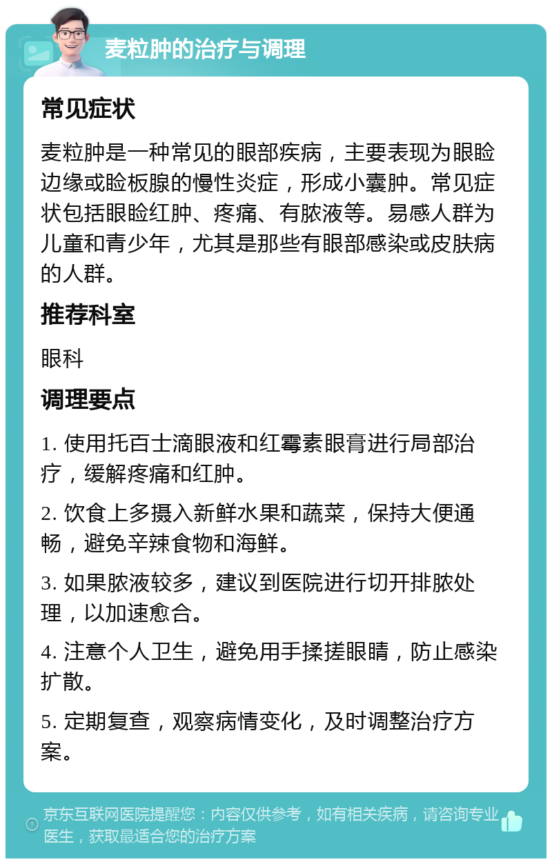 麦粒肿的治疗与调理 常见症状 麦粒肿是一种常见的眼部疾病，主要表现为眼睑边缘或睑板腺的慢性炎症，形成小囊肿。常见症状包括眼睑红肿、疼痛、有脓液等。易感人群为儿童和青少年，尤其是那些有眼部感染或皮肤病的人群。 推荐科室 眼科 调理要点 1. 使用托百士滴眼液和红霉素眼膏进行局部治疗，缓解疼痛和红肿。 2. 饮食上多摄入新鲜水果和蔬菜，保持大便通畅，避免辛辣食物和海鲜。 3. 如果脓液较多，建议到医院进行切开排脓处理，以加速愈合。 4. 注意个人卫生，避免用手揉搓眼睛，防止感染扩散。 5. 定期复查，观察病情变化，及时调整治疗方案。