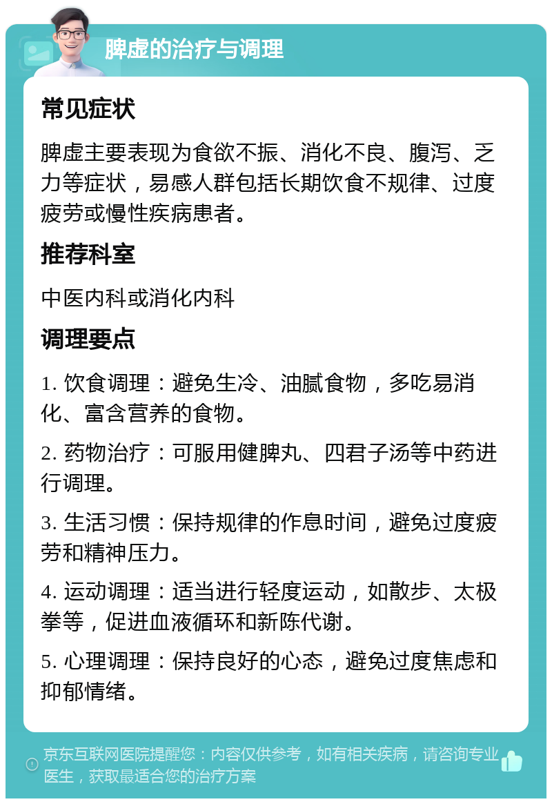 脾虚的治疗与调理 常见症状 脾虚主要表现为食欲不振、消化不良、腹泻、乏力等症状，易感人群包括长期饮食不规律、过度疲劳或慢性疾病患者。 推荐科室 中医内科或消化内科 调理要点 1. 饮食调理：避免生冷、油腻食物，多吃易消化、富含营养的食物。 2. 药物治疗：可服用健脾丸、四君子汤等中药进行调理。 3. 生活习惯：保持规律的作息时间，避免过度疲劳和精神压力。 4. 运动调理：适当进行轻度运动，如散步、太极拳等，促进血液循环和新陈代谢。 5. 心理调理：保持良好的心态，避免过度焦虑和抑郁情绪。