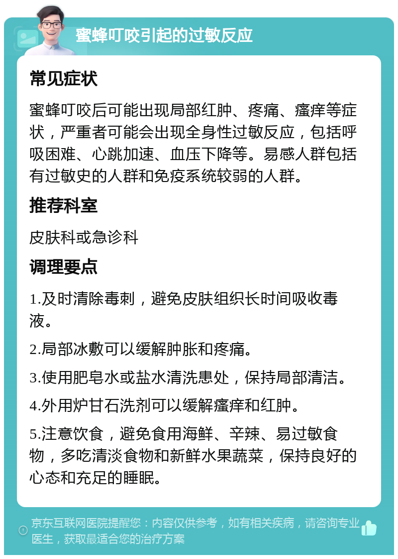 蜜蜂叮咬引起的过敏反应 常见症状 蜜蜂叮咬后可能出现局部红肿、疼痛、瘙痒等症状，严重者可能会出现全身性过敏反应，包括呼吸困难、心跳加速、血压下降等。易感人群包括有过敏史的人群和免疫系统较弱的人群。 推荐科室 皮肤科或急诊科 调理要点 1.及时清除毒刺，避免皮肤组织长时间吸收毒液。 2.局部冰敷可以缓解肿胀和疼痛。 3.使用肥皂水或盐水清洗患处，保持局部清洁。 4.外用炉甘石洗剂可以缓解瘙痒和红肿。 5.注意饮食，避免食用海鲜、辛辣、易过敏食物，多吃清淡食物和新鲜水果蔬菜，保持良好的心态和充足的睡眠。