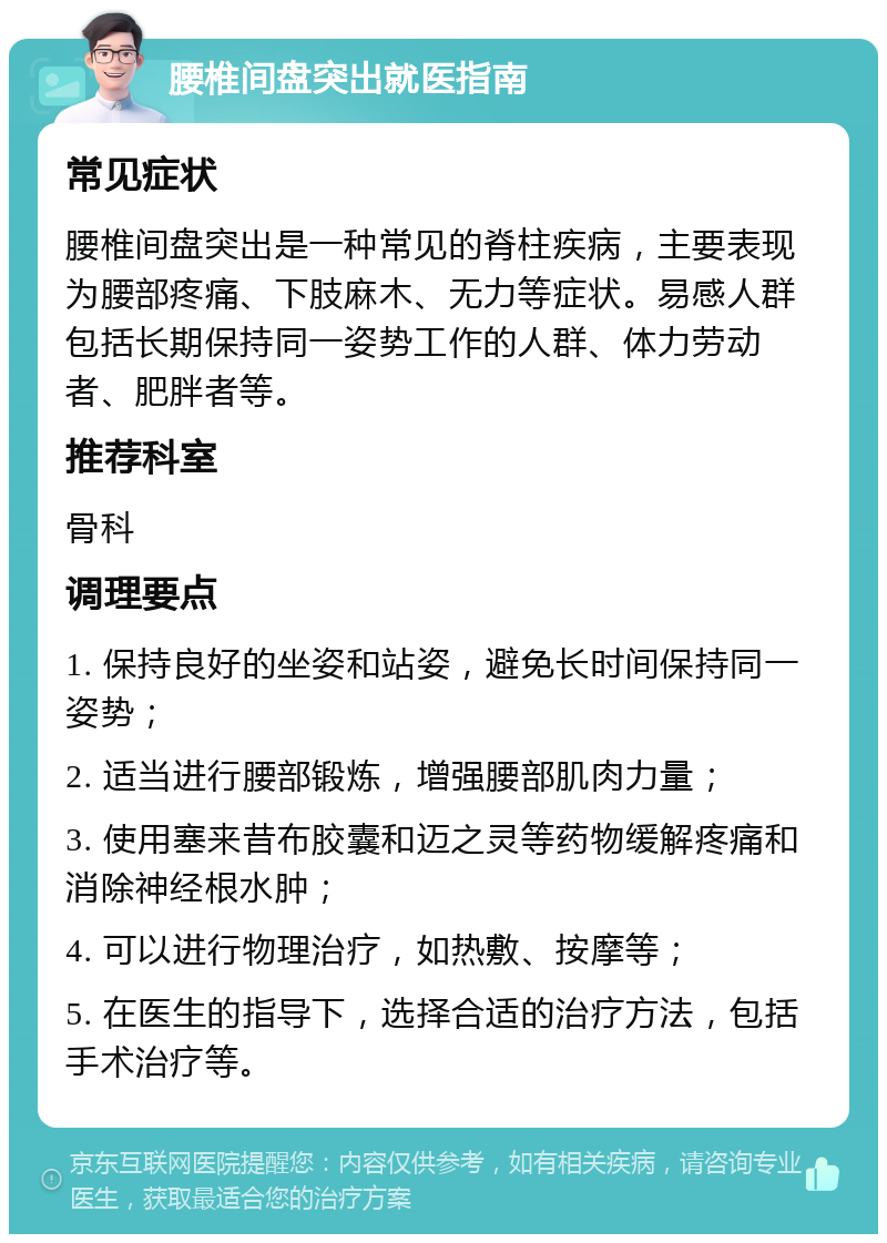 腰椎间盘突出就医指南 常见症状 腰椎间盘突出是一种常见的脊柱疾病，主要表现为腰部疼痛、下肢麻木、无力等症状。易感人群包括长期保持同一姿势工作的人群、体力劳动者、肥胖者等。 推荐科室 骨科 调理要点 1. 保持良好的坐姿和站姿，避免长时间保持同一姿势； 2. 适当进行腰部锻炼，增强腰部肌肉力量； 3. 使用塞来昔布胶囊和迈之灵等药物缓解疼痛和消除神经根水肿； 4. 可以进行物理治疗，如热敷、按摩等； 5. 在医生的指导下，选择合适的治疗方法，包括手术治疗等。