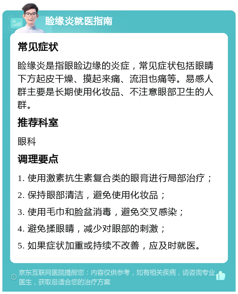 睑缘炎就医指南 常见症状 睑缘炎是指眼睑边缘的炎症，常见症状包括眼睛下方起皮干燥、摸起来痛、流泪也痛等。易感人群主要是长期使用化妆品、不注意眼部卫生的人群。 推荐科室 眼科 调理要点 1. 使用激素抗生素复合类的眼膏进行局部治疗； 2. 保持眼部清洁，避免使用化妆品； 3. 使用毛巾和脸盆消毒，避免交叉感染； 4. 避免揉眼睛，减少对眼部的刺激； 5. 如果症状加重或持续不改善，应及时就医。