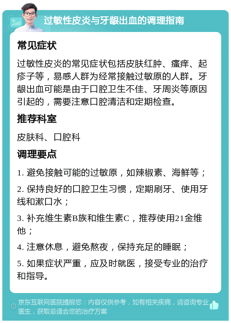 过敏性皮炎与牙龈出血的调理指南 常见症状 过敏性皮炎的常见症状包括皮肤红肿、瘙痒、起疹子等，易感人群为经常接触过敏原的人群。牙龈出血可能是由于口腔卫生不佳、牙周炎等原因引起的，需要注意口腔清洁和定期检查。 推荐科室 皮肤科、口腔科 调理要点 1. 避免接触可能的过敏原，如辣椒素、海鲜等； 2. 保持良好的口腔卫生习惯，定期刷牙、使用牙线和漱口水； 3. 补充维生素B族和维生素C，推荐使用21金维他； 4. 注意休息，避免熬夜，保持充足的睡眠； 5. 如果症状严重，应及时就医，接受专业的治疗和指导。