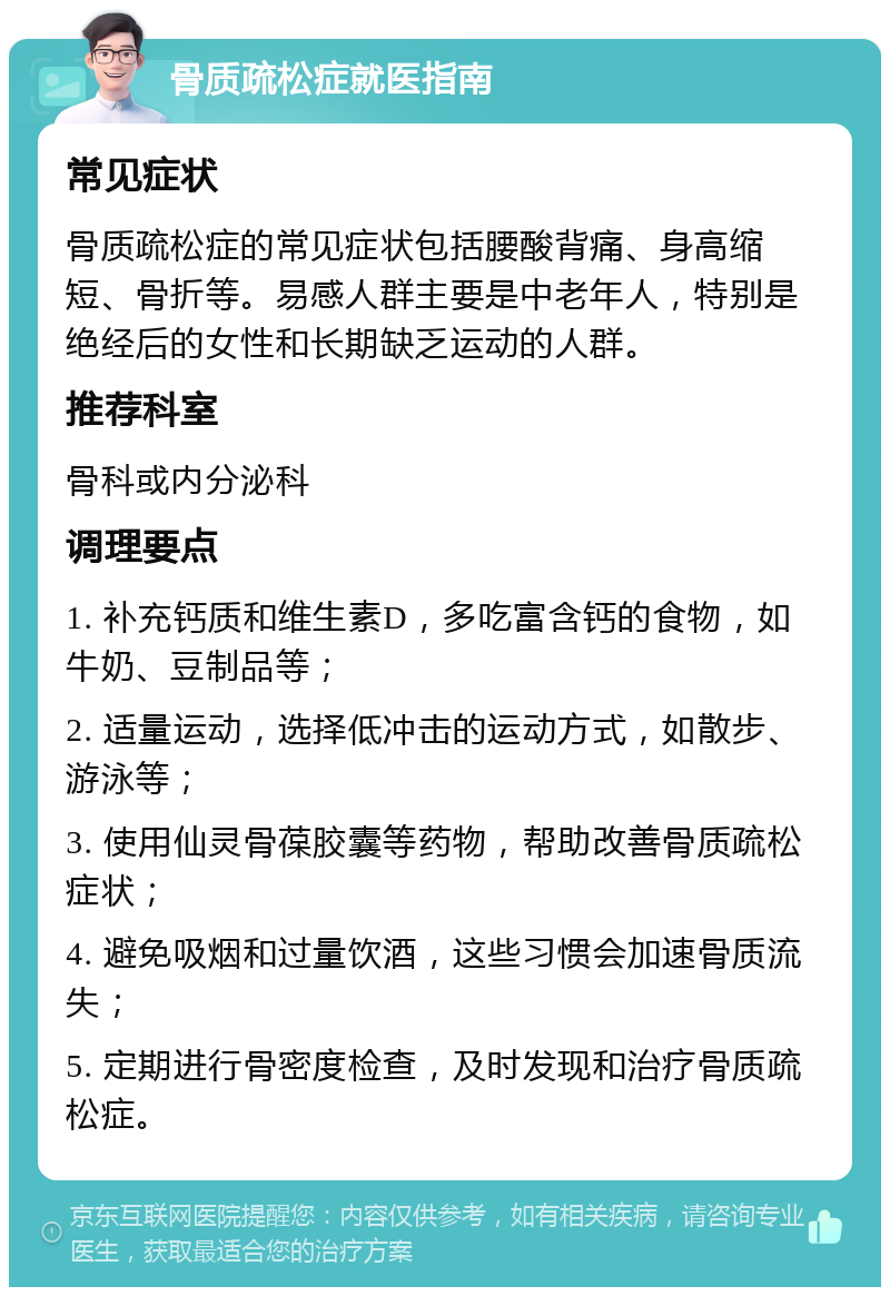 骨质疏松症就医指南 常见症状 骨质疏松症的常见症状包括腰酸背痛、身高缩短、骨折等。易感人群主要是中老年人，特别是绝经后的女性和长期缺乏运动的人群。 推荐科室 骨科或内分泌科 调理要点 1. 补充钙质和维生素D，多吃富含钙的食物，如牛奶、豆制品等； 2. 适量运动，选择低冲击的运动方式，如散步、游泳等； 3. 使用仙灵骨葆胶囊等药物，帮助改善骨质疏松症状； 4. 避免吸烟和过量饮酒，这些习惯会加速骨质流失； 5. 定期进行骨密度检查，及时发现和治疗骨质疏松症。