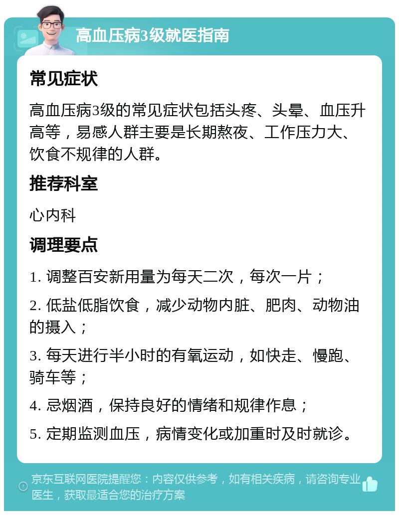 高血压病3级就医指南 常见症状 高血压病3级的常见症状包括头疼、头晕、血压升高等，易感人群主要是长期熬夜、工作压力大、饮食不规律的人群。 推荐科室 心内科 调理要点 1. 调整百安新用量为每天二次，每次一片； 2. 低盐低脂饮食，减少动物内脏、肥肉、动物油的摄入； 3. 每天进行半小时的有氧运动，如快走、慢跑、骑车等； 4. 忌烟酒，保持良好的情绪和规律作息； 5. 定期监测血压，病情变化或加重时及时就诊。