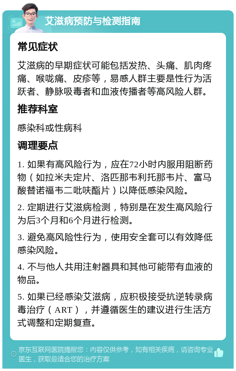 艾滋病预防与检测指南 常见症状 艾滋病的早期症状可能包括发热、头痛、肌肉疼痛、喉咙痛、皮疹等，易感人群主要是性行为活跃者、静脉吸毒者和血液传播者等高风险人群。 推荐科室 感染科或性病科 调理要点 1. 如果有高风险行为，应在72小时内服用阻断药物（如拉米夫定片、洛匹那韦利托那韦片、富马酸替诺福韦二吡呋酯片）以降低感染风险。 2. 定期进行艾滋病检测，特别是在发生高风险行为后3个月和6个月进行检测。 3. 避免高风险性行为，使用安全套可以有效降低感染风险。 4. 不与他人共用注射器具和其他可能带有血液的物品。 5. 如果已经感染艾滋病，应积极接受抗逆转录病毒治疗（ART），并遵循医生的建议进行生活方式调整和定期复查。