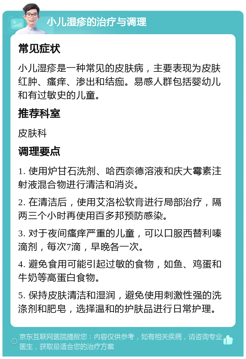 小儿湿疹的治疗与调理 常见症状 小儿湿疹是一种常见的皮肤病，主要表现为皮肤红肿、瘙痒、渗出和结痂。易感人群包括婴幼儿和有过敏史的儿童。 推荐科室 皮肤科 调理要点 1. 使用炉甘石洗剂、哈西奈德溶液和庆大霉素注射液混合物进行清洁和消炎。 2. 在清洁后，使用艾洛松软膏进行局部治疗，隔两三个小时再使用百多邦预防感染。 3. 对于夜间瘙痒严重的儿童，可以口服西替利嗪滴剂，每次7滴，早晚各一次。 4. 避免食用可能引起过敏的食物，如鱼、鸡蛋和牛奶等高蛋白食物。 5. 保持皮肤清洁和湿润，避免使用刺激性强的洗涤剂和肥皂，选择温和的护肤品进行日常护理。