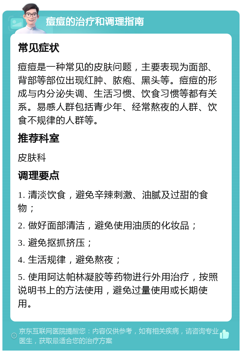 痘痘的治疗和调理指南 常见症状 痘痘是一种常见的皮肤问题，主要表现为面部、背部等部位出现红肿、脓疱、黑头等。痘痘的形成与内分泌失调、生活习惯、饮食习惯等都有关系。易感人群包括青少年、经常熬夜的人群、饮食不规律的人群等。 推荐科室 皮肤科 调理要点 1. 清淡饮食，避免辛辣刺激、油腻及过甜的食物； 2. 做好面部清洁，避免使用油质的化妆品； 3. 避免抠抓挤压； 4. 生活规律，避免熬夜； 5. 使用阿达帕林凝胶等药物进行外用治疗，按照说明书上的方法使用，避免过量使用或长期使用。