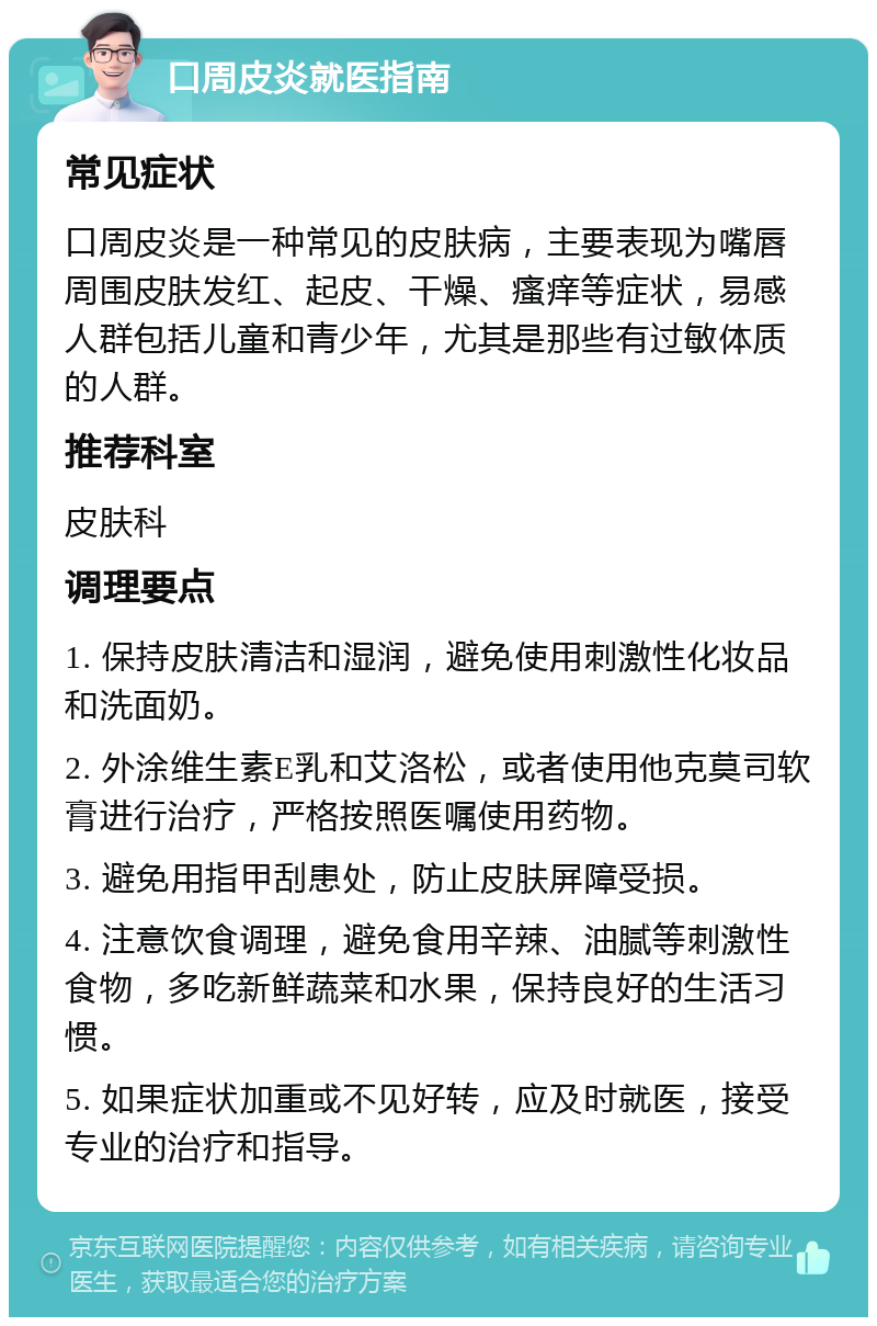 口周皮炎就医指南 常见症状 口周皮炎是一种常见的皮肤病，主要表现为嘴唇周围皮肤发红、起皮、干燥、瘙痒等症状，易感人群包括儿童和青少年，尤其是那些有过敏体质的人群。 推荐科室 皮肤科 调理要点 1. 保持皮肤清洁和湿润，避免使用刺激性化妆品和洗面奶。 2. 外涂维生素E乳和艾洛松，或者使用他克莫司软膏进行治疗，严格按照医嘱使用药物。 3. 避免用指甲刮患处，防止皮肤屏障受损。 4. 注意饮食调理，避免食用辛辣、油腻等刺激性食物，多吃新鲜蔬菜和水果，保持良好的生活习惯。 5. 如果症状加重或不见好转，应及时就医，接受专业的治疗和指导。