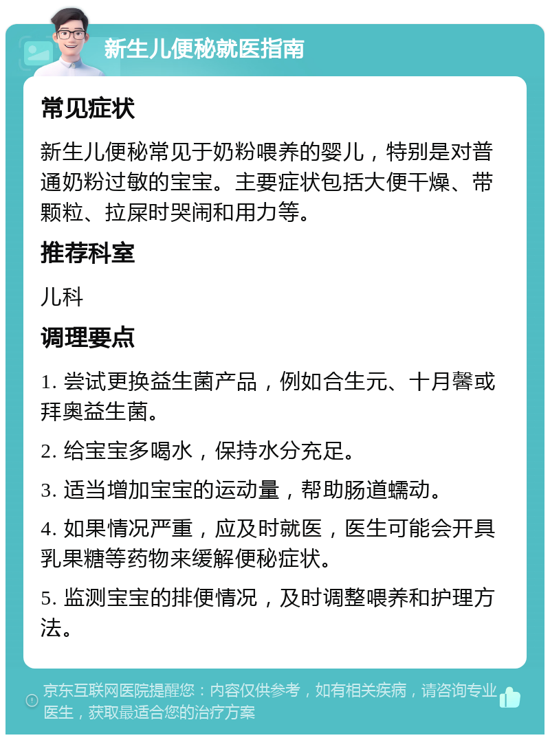 新生儿便秘就医指南 常见症状 新生儿便秘常见于奶粉喂养的婴儿，特别是对普通奶粉过敏的宝宝。主要症状包括大便干燥、带颗粒、拉屎时哭闹和用力等。 推荐科室 儿科 调理要点 1. 尝试更换益生菌产品，例如合生元、十月馨或拜奥益生菌。 2. 给宝宝多喝水，保持水分充足。 3. 适当增加宝宝的运动量，帮助肠道蠕动。 4. 如果情况严重，应及时就医，医生可能会开具乳果糖等药物来缓解便秘症状。 5. 监测宝宝的排便情况，及时调整喂养和护理方法。