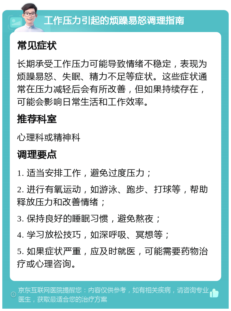 工作压力引起的烦躁易怒调理指南 常见症状 长期承受工作压力可能导致情绪不稳定，表现为烦躁易怒、失眠、精力不足等症状。这些症状通常在压力减轻后会有所改善，但如果持续存在，可能会影响日常生活和工作效率。 推荐科室 心理科或精神科 调理要点 1. 适当安排工作，避免过度压力； 2. 进行有氧运动，如游泳、跑步、打球等，帮助释放压力和改善情绪； 3. 保持良好的睡眠习惯，避免熬夜； 4. 学习放松技巧，如深呼吸、冥想等； 5. 如果症状严重，应及时就医，可能需要药物治疗或心理咨询。