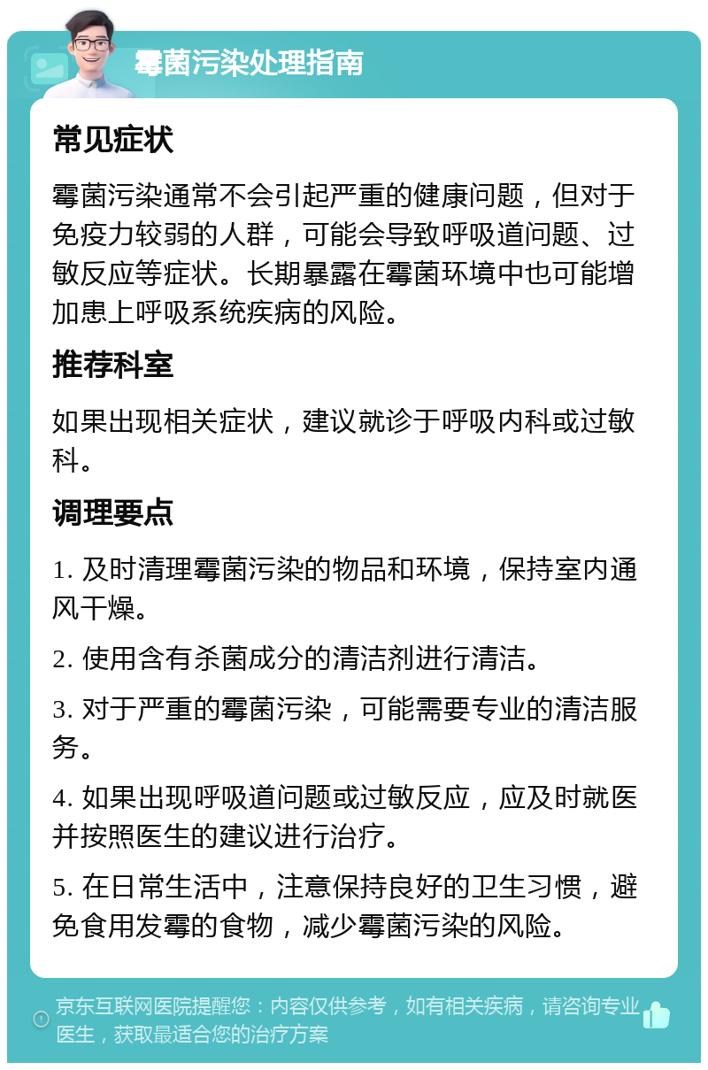 霉菌污染处理指南 常见症状 霉菌污染通常不会引起严重的健康问题，但对于免疫力较弱的人群，可能会导致呼吸道问题、过敏反应等症状。长期暴露在霉菌环境中也可能增加患上呼吸系统疾病的风险。 推荐科室 如果出现相关症状，建议就诊于呼吸内科或过敏科。 调理要点 1. 及时清理霉菌污染的物品和环境，保持室内通风干燥。 2. 使用含有杀菌成分的清洁剂进行清洁。 3. 对于严重的霉菌污染，可能需要专业的清洁服务。 4. 如果出现呼吸道问题或过敏反应，应及时就医并按照医生的建议进行治疗。 5. 在日常生活中，注意保持良好的卫生习惯，避免食用发霉的食物，减少霉菌污染的风险。