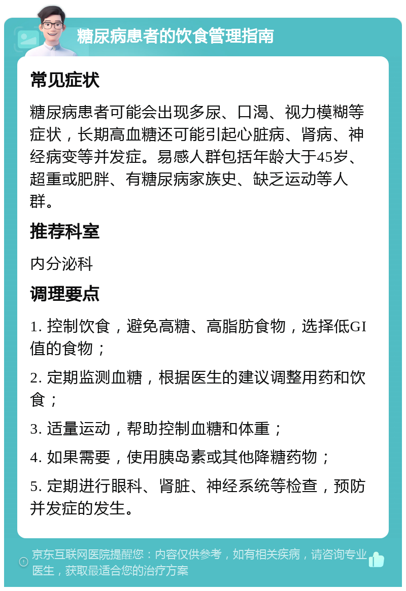 糖尿病患者的饮食管理指南 常见症状 糖尿病患者可能会出现多尿、口渴、视力模糊等症状，长期高血糖还可能引起心脏病、肾病、神经病变等并发症。易感人群包括年龄大于45岁、超重或肥胖、有糖尿病家族史、缺乏运动等人群。 推荐科室 内分泌科 调理要点 1. 控制饮食，避免高糖、高脂肪食物，选择低GI值的食物； 2. 定期监测血糖，根据医生的建议调整用药和饮食； 3. 适量运动，帮助控制血糖和体重； 4. 如果需要，使用胰岛素或其他降糖药物； 5. 定期进行眼科、肾脏、神经系统等检查，预防并发症的发生。