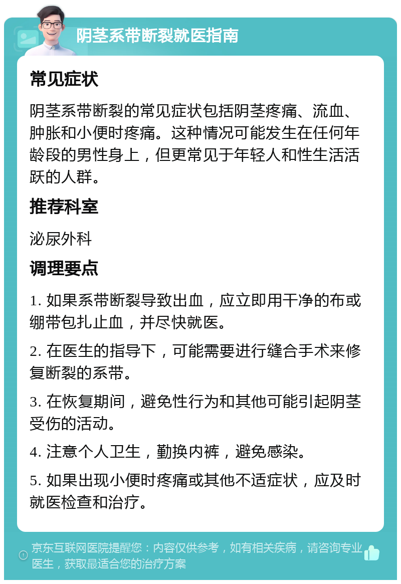 阴茎系带断裂就医指南 常见症状 阴茎系带断裂的常见症状包括阴茎疼痛、流血、肿胀和小便时疼痛。这种情况可能发生在任何年龄段的男性身上，但更常见于年轻人和性生活活跃的人群。 推荐科室 泌尿外科 调理要点 1. 如果系带断裂导致出血，应立即用干净的布或绷带包扎止血，并尽快就医。 2. 在医生的指导下，可能需要进行缝合手术来修复断裂的系带。 3. 在恢复期间，避免性行为和其他可能引起阴茎受伤的活动。 4. 注意个人卫生，勤换内裤，避免感染。 5. 如果出现小便时疼痛或其他不适症状，应及时就医检查和治疗。