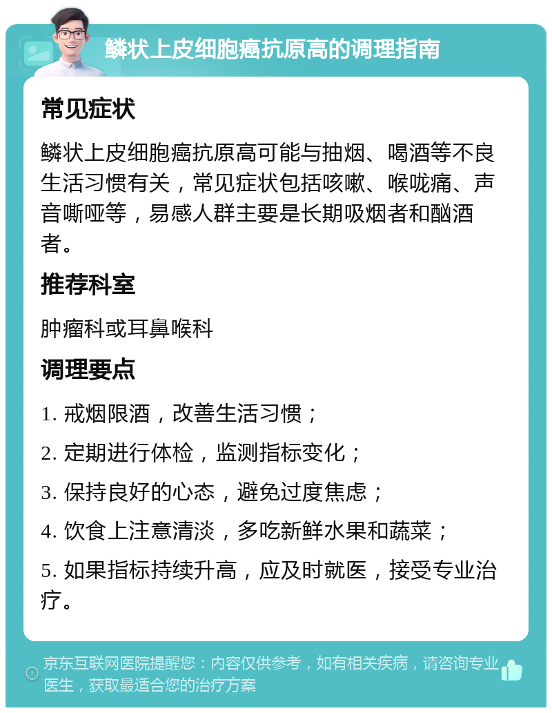 鳞状上皮细胞癌抗原高的调理指南 常见症状 鳞状上皮细胞癌抗原高可能与抽烟、喝酒等不良生活习惯有关，常见症状包括咳嗽、喉咙痛、声音嘶哑等，易感人群主要是长期吸烟者和酗酒者。 推荐科室 肿瘤科或耳鼻喉科 调理要点 1. 戒烟限酒，改善生活习惯； 2. 定期进行体检，监测指标变化； 3. 保持良好的心态，避免过度焦虑； 4. 饮食上注意清淡，多吃新鲜水果和蔬菜； 5. 如果指标持续升高，应及时就医，接受专业治疗。