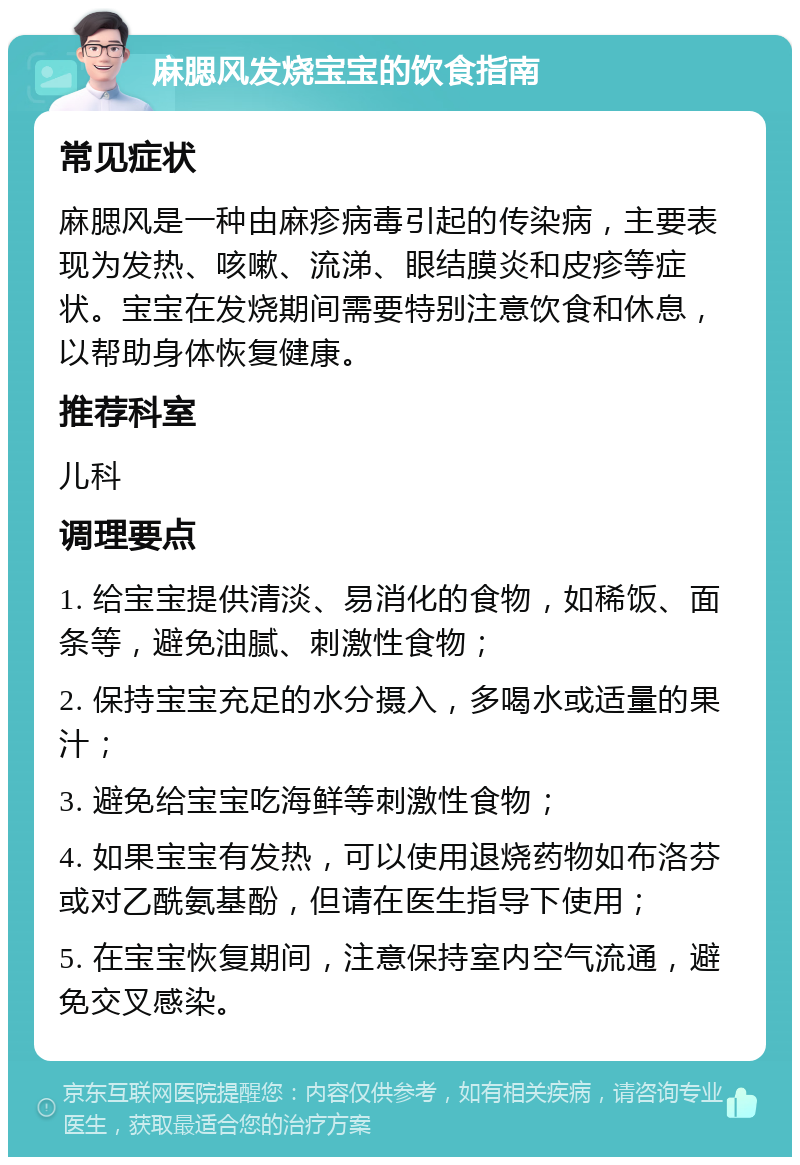 麻腮风发烧宝宝的饮食指南 常见症状 麻腮风是一种由麻疹病毒引起的传染病，主要表现为发热、咳嗽、流涕、眼结膜炎和皮疹等症状。宝宝在发烧期间需要特别注意饮食和休息，以帮助身体恢复健康。 推荐科室 儿科 调理要点 1. 给宝宝提供清淡、易消化的食物，如稀饭、面条等，避免油腻、刺激性食物； 2. 保持宝宝充足的水分摄入，多喝水或适量的果汁； 3. 避免给宝宝吃海鲜等刺激性食物； 4. 如果宝宝有发热，可以使用退烧药物如布洛芬或对乙酰氨基酚，但请在医生指导下使用； 5. 在宝宝恢复期间，注意保持室内空气流通，避免交叉感染。