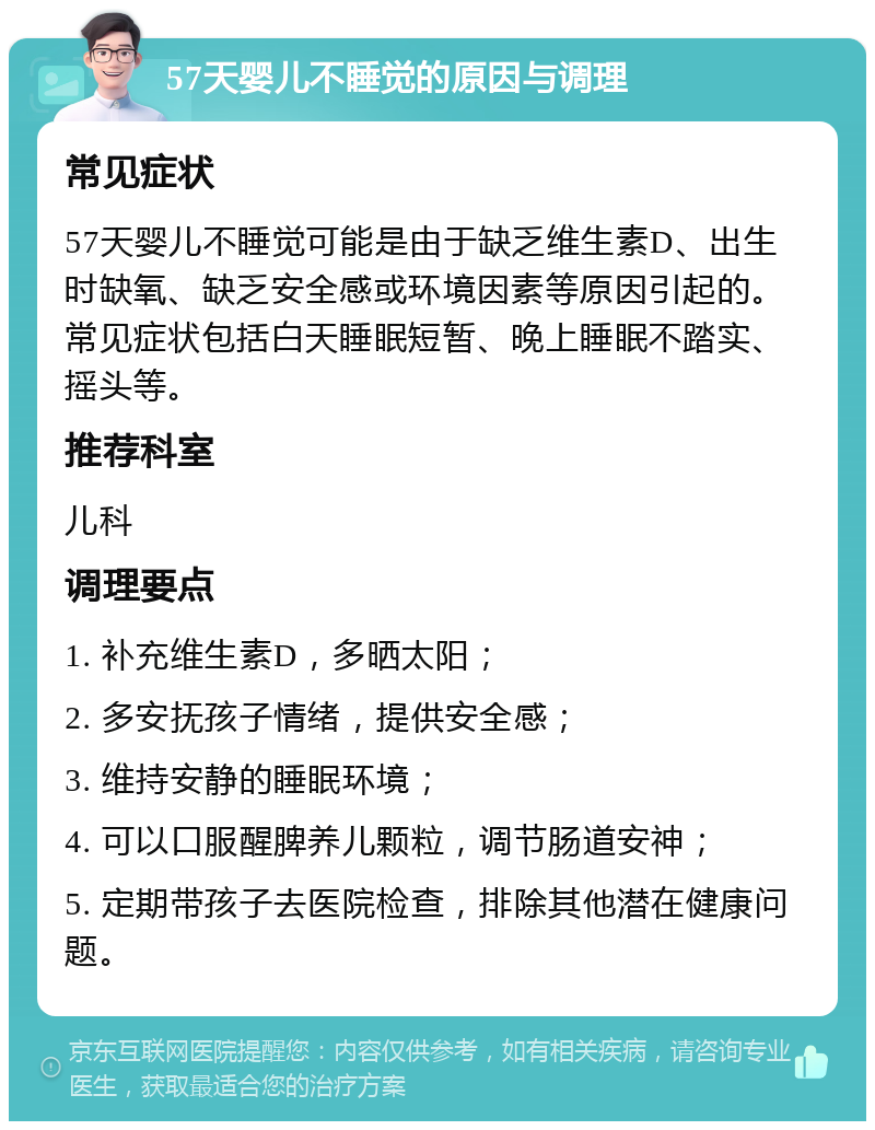 57天婴儿不睡觉的原因与调理 常见症状 57天婴儿不睡觉可能是由于缺乏维生素D、出生时缺氧、缺乏安全感或环境因素等原因引起的。常见症状包括白天睡眠短暂、晚上睡眠不踏实、摇头等。 推荐科室 儿科 调理要点 1. 补充维生素D，多晒太阳； 2. 多安抚孩子情绪，提供安全感； 3. 维持安静的睡眠环境； 4. 可以口服醒脾养儿颗粒，调节肠道安神； 5. 定期带孩子去医院检查，排除其他潜在健康问题。